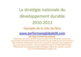 La stratégie nationale du
           développement durable
                  2010-2013
              Exemple de la ville de Nice
            www.performaneglobale06.com
                         RSE 26000 & STRATÉGIE CARBONE
   Organisation des actions de RSE selon la nouvelle norme ISO 26000, réduction des
consommations d’énergie/matières et des émissions de gaz à effet de serre sur la base d’un
  Bilan Carbone®, développement des voies de progrès et valorisation des engagements
  auprès des parties prenantes : tel est le programme proposé aux PME-PMI des Alpes-
   Maritimes par l’accompagnement RSE et Stratégie Carbone de l’opération collective
                       innovante PERFORMANCE GLOBALE 06.
 