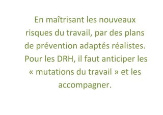 En maîtrisant les nouveaux
risques du travail, par des plans
de prévention adaptés réalistes.
Pour les DRH, il faut anticiper les
 « mutations du travail » et les
         accompagner.
 