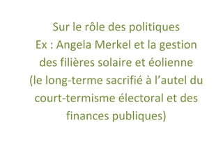 Sur le rôle des politiques
  Ex : Angela Merkel et la gestion
   des filières solaire et éolienne
(le long-terme sacrifié à l’autel du
 court-termisme électoral et des
         finances publiques)
 