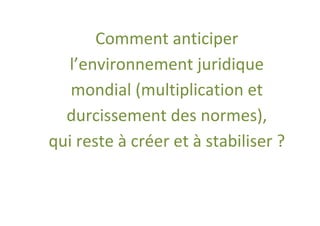 Comment anticiper
  l’environnement juridique
   mondial (multiplication et
  durcissement des normes),
qui reste à créer et à stabiliser ?
 