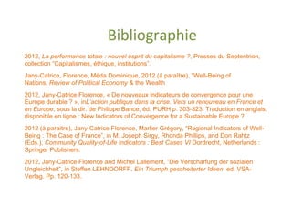 Bibliographie
2012, La performance totale : nouvel esprit du capitalisme ?, Presses du Septentrion,
collection “Capitalismes, éthique, institutions”.
Jany-Catrice, Florence, Méda Dominique, 2012 (à paraître), "Well-Being of
Nations, Review of Political Economy & the Wealth
2012, Jany-Catrice Florence, « De nouveaux indicateurs de convergence pour une
Europe durable ? », inL’action publique dans la crise. Vers un renouveau en France et
en Europe, sous la dir. de Philippe Bance, éd. PURH p. 303-323. Traduction en anglais,
disponible en ligne : New Indicators of Convergence for a Sustainable Europe ?
2012 (à paraitre), Jany-Catrice Florence, Marlier Grégory, “Regional Indicators of Well-
Being : The Case of France”, in M. Joseph Sirgy, Rhonda Phillips, and Don Rahtz
(Eds.), Community Quality-of-Life Indicators : Best Cases VI Dordrecht, Netherlands :
Springer Publishers.
2012, Jany-Catrice Florence and Michel Lallement, “Die Verscharfung der sozialen
Ungleichheit”, in Steffen LEHNDORFF, Ein Triumph gescheiterter Ideen, ed. VSA-
Verlag. Pp. 120-133.
 
