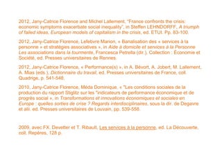 2012, Jany-Catrice Florence and Michel Lallement, “France confronts the crisis:
economic symptoms exacerbate social inequality”, in Steffen LEHNDORFF, A triumph
of failed ideas, European models of capitalism in the crisis, ed. ETUI. Pp. 83-100.
2012, Jany-Catrice Florence, Lefebvre Marion, « Banalisation des « services à la
personne » et stratégies associatives », in Aide à domicile et services à la Personne
Les associations dans la tourmente, Francesca Petrella (dir.), Collection : Économie et
Société, ed. Presses universitaires de Rennes.
2012, Jany-Catrice Florence, « Performance(s) », in A. Bévort, A. Jobert, M. Lallement,
A. Mias (eds.), Dictionnaire du travail, ed. Presses universitaires de France, coll.
Quadrige, p. 541-548.
2010, Jany-Catrice Florence, Méda Dominique, « "Les conditions sociales de la
production du rapport Stiglitz sur les "indicateurs de performance économique et de
progrès social », in Transformations et innovations économiques et sociales en
Europe : quelles sorties de crise ? Regards interdisciplinaires, sous la dir. de Degavre
et alii. ed. Presses universitaires de Louvain, pp. 539-558.


2009, avec FX. Devetter et T. Ribault, Les services à la personne, ed. La Découverte,
coll. Repères, 128 p.
 