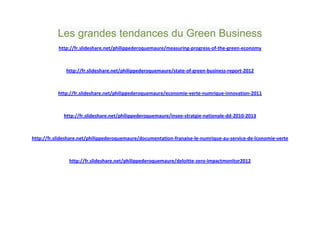 Les grandes tendances du Green Business
           http://fr.slideshare.net/philippederoquemaure/measuring-progress-of-the-green-economy



              http://fr.slideshare.net/philippederoquemaure/state-of-green-business-report-2012



           http://fr.slideshare.net/philippederoquemaure/economie-verte-numrique-innovation-2011



             http://fr.slideshare.net/philippederoquemaure/insee-stratgie-nationale-dd-2010-2013



http://fr.slideshare.net/philippederoquemaure/documentation-franaise-le-numrique-au-service-de-lconomie-verte



               http://fr.slideshare.net/philippederoquemaure/deloitte-zero-impactmonitor2012
 