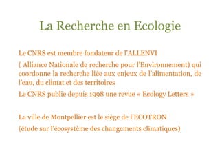 La Recherche en Ecologie

Le CNRS est membre fondateur de l’ALLENVI
( Alliance Nationale de recherche pour l’Environnement) qui
coordonne la recherche liée aux enjeux de l’alimentation, de
l’eau, du climat et des territoires
Le CNRS publie depuis 1998 une revue « Ecology Letters »


La ville de Montpellier est le siège de l’ECOTRON
(étude sur l’écosystème des changements climatiques)
 