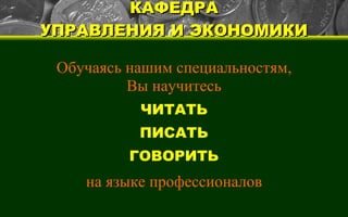 КАФЕДРА УПРАВЛЕНИЯ И ЭКОНОМИКИ Обучаясь нашим специальностям, Вы научитесь ЧИТАТЬ ПИСАТЬ ГОВОРИТЬ на языке профессионалов 