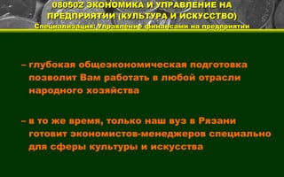 080502 ЭКОНОМИКА И УПРАВЛЕНИЕ НА ПРЕДПРИЯТИИ (КУЛЬТУРА И ИСКУССТВО) Специализация: Управление финансами на предприятии глубокая общеэкономическая подготовка позволит Вам работать в любой отрасли народного хозяйства в то же время, только наш вуз в Рязани готовит экономистов-менеджеров специально для сферы культуры и искусства 
