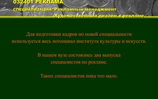 032401 РЕКЛАМА СПЕЦИАЛИЗАЦИИ:   Рекламный менеджмент   Художественный дизайн в рекламе Для подготовки кадров по новой специальности используется весь потенциал института культуры и искусств. В нашем вузе состоялись два выпуска специалистов по рекламе. Таких специалистов пока что мало. 