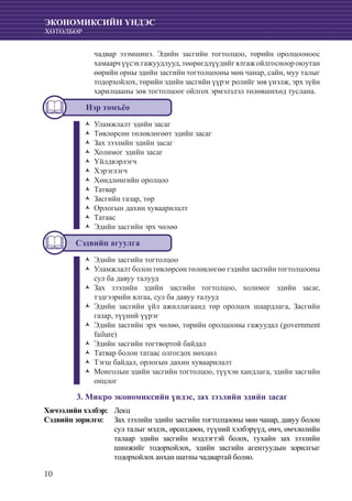 10
ЭКОНОМИКСИЙН ҮНДЭС
ХӨТӨЛБӨР
	 чадвар эзэмшинэ. Эдийн засгийн тогтолцоо, төрийн оролцооноос
хамаарчүүсэхгажуудлууд,төөрөгдлүүдийгялгажойлгосноороюутан
өөрийн орны эдийн засгийн тогтолцооны мөн чанар, сайн, муу талыг
тодорхойлох, төрийн эдийн засгийн үүрэг ролийг зөв үнэлж, эрх зүйн
харилцааны зөв тогтолцоог ойлгох эрмэлзлэл төлөвшихөд туслана.
Нэр томъёо
Уламжлалт эдийн засагŽŽ
Төвлөрсөн төлөвлөгөөт эдийн засагŽŽ
Зах зээлийн эдийн засагŽŽ
Холимог эдийн засагŽŽ
ҮйлдвэрлэгчŽŽ
ХэрэглэгчŽŽ
Хөндлөнгийн оролцооŽŽ
ТатварŽŽ
Засгийн газар, төрŽŽ
Орлогын дахин хуваарилалтŽŽ
ТатаасŽŽ
Эдийн засгийн эрх чөлөөŽŽ
Сэдвийн агуулга
Эдийн засгийн тогтолцооŽŽ
Уламжлалт болон төвлөрсөн төлөвлөгөө тэдийн засгийн тогтолцооныŽŽ
сул ба давуу талууд
Зах зээлийн эдийн засгийн тогтолцоо, холимог эдийн засаг,ŽŽ
тэдгээрийн ялгаа, сул ба давуу талууд
Эдийн засгийн үйл ажиллагаанд төр оролцох шаардлага, ЗасгийнŽŽ
газар, түүний үүрэг
Эдийн засгийн эрх чөлөө, төрийн оролцооны гажуудал (governmentŽŽ
failure)
Эдийн засгийн тогтвортой байдалŽŽ
Татвар болон татаас олгогдох нөхцөлŽŽ
Тэгш байдал, орлогын дахин хуваарилалтŽŽ
Монголын эдийн засгийн тогтолцоо, түүхэн хандлага, эдийн засгийнŽŽ
онцлог
3. Микро экономиксийн үндэс, зах зээлийн эдийн засаг
Хичээлийн хэлбэр: 	 Лекц
Сэдвийн зорилго: 	 Зах зээлийн эдийн засгийн тогтолцооны мөн чанар, давуу болон
сул талыг мэдэх, өрсөлдөөн, түүний хэлбэрүүд, өмч, өмчлөлийн
талаар эдийн засгийн мэдлэгтэй болох, тухайн зах зээлийн
шинжийг тодорхойлох, эдийн засгийн агентуудын зорилгыг
тодорхойлох анхан шатны чадвартай болно.
 
