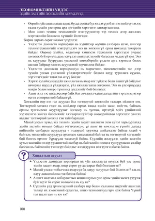 100
ЭКОНОМИКСИЙН ҮНДЭС
ЭДИЙН ЗАСГИЙН ХӨГЖЛИЙН АСУУДЛУУД
	-- Өөрийн үйл ажиллагаагаараа бусад оронд бүтээгдэхүүн бэлтгэн нийлүүлэхээс
гадна тухайн улс орны ард иргэдийн хэрэгцээг давхар хангана.
	Мөн шинэ техник технологийг нэвтрүүлснээр тэр техник дээр ажиллах--
мэргэжлийн боловсон хүчнийг бэлтгэдэг.
Харин дараах сөрөг нөлөөг үзүүлдэг.
	Үндэстэн дамнасан корпораци нь хэдийгээр өөрийн салбараа нээж, шинээр--
техниктехнологийг нэвтрүүлдэгч энэ нь хөгжингүй орны нөхцөлд тохирсон
байдаг. Өөрөөр хэлбэл, хөдөлмөр хэмнэсэн технологи хэрэглэдэг учраас
хөгжиж буй орнууд дахь илүүдэл ажиллах хүчийг багасгаж чадахгүй юм. Энэ
нь ядуурлыг бууруулах үндэсний хөтөлбөрийн үндсэн арга хэрэгсэл болох
ажлын байраар хангах асуудалтай зөрчилдөж байдаг.
Үндэстэн дамнасан корпорациуд нь маркетинг, менежментийн тал дээр--
тухайн улсын үндэсний үйлдвэрлэгчдийг бодвол илүү туршлага суусан,
хэрэглэгчдийг татахдаа илүү байдаг.
Хэрвээ тухайн улсад үйл ажиллагаа нь ямар нэг зүйлээс болж ашиггүй байдлыг--
авчирвал шууд л үйлдвэрлэл, үйл ажиллагаагаа зогсооно. Энэ нь улс орнуудад
макро болон микро түвшинд эрсдэлийг бий болгодог.
	Ашиг жил ээс жилд өссөөр байх бол овч ажил чдынхаа цал инг тэр хэмжээгээр--
өсгөх сонирхолтой байдаггүй.
Хөгжлийн өөр нэг гол асуудал бол тогтвортой хөгжлийн талаарх ойлголт юм.
Тогтвортой хөгжил гэдэг нь шийдвэр гаргах явцад эдийн засаг, нийгэм, байгаль
орчны тулгамдсан асуудлуудыг цогцоор нь тусгаж, ирээдүй хойч үеийнхний
хэрэгцээгээ хангах боломжийг хязгаарлалгүйгээр өнөөдрийнхөө хэрэгцээг хангах
явдлыг тогтвортой хөгжил гэж тайлбарладаг.
Манай улсын хувьд зах зээлийн эдийн засагт шилжсэн эхэн үетэй харьцуулахад
эдийн засгийн нөхцөл байдал тогтворжсон, үр ашиг нь нэмэгдсэн үүнийг дагаад
нийгмийн салбарын асуудлууд ч тодорхой хүрээнд шийдэгдэж байгаа хэдий ч
байгаль экологийн асуудлууд орхигдох хандлагатай байгаа нь тогтвортой хөгжлийг
бий болгох орчинг бүрдүүлж чадахгүй байна. Сүүлийн жилүүдэд эдийн засгийн
хувьд хамгийн өндөр үр ашигтай салбар нь байгалийн нөөцөд тулгуурласан салбар
болсон нь байгалийн тэнцвэрт байдлыг алдагдуулах гол түлхэц болж байна.
	
Үндэстэн дамнасан корпораци нь үйл ажиллагаа явуулж буй улс орныŽŽ
эдийн засагт ямар, ямар сөрөг үр дагаврыг бий болгодог вэ?
Манай улсад глобалчлал ямар сул ба давуу талуудыг бий болгох вэ? аль ньŽŽ
илүү давамгайлна гэж бодож байна?
Ашигт малтмал олборлолтын компаниудын улс орны эдийн засагт үзүүлжŽŽ
буй эерэг ба сөрөг нөлөөлөл нь юу вэ?
Сүүлийн үед эрчим хүчний салбарт нар болон салхины энергийг ашиглахŽŽ
талаар их хэмжээний судалгаа, шинэ технологиуд гарч ирж байна Үүний
гол шалтгаан нь юу вэ?
Хяналтын асуулт
 
