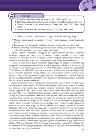 101
C.Даваасүрэн, Хөгжлийн экономикс, УБ., 2002,136-150 тал1.	
	http://tsahimulaach.tsahimurtuu.mn/ (Дашзэвэгийн Цэрэнбатын нийтлэл)2.	
	Монгол Улсын Статистикийн эмхтгэл, 2000, 2001, 2002, 2003, 2004, 20053.	
2006
	Монгол Улсын хүний хөгжлийн илтгэл, УБ, 2000, 2003, 20064.	
2. Монгол улсын хүний хөгжил, түүнтэй холбоотой асуудлууд
Монгол орны хүний хөгжлийн үзүүлэлтүүдийн түвшин, хүний хөгжлийнŽŽ
индекс
Боловсрол, эрүүл мэндийн салбарын хөгжил, эдийн засаг дахь үр өгөөжŽŽ
Манай орны хүн амын бичиг үсэгт тайлагдсан байдал, боловсролын түвшин,ŽŽ
албан ба албан бус сургалтын хэлбэр, онцлогууд
Хүний чадвар чадавхийг хөгжүүлэх нь эдийн засгийн өсөлтийг төдийгүй
хөгжлийг урамшуулагч гол түлхүүр болдог. Эдийн засгийн үзүүлэлтүүдийн
өөрчлөлт нь ихэвчлэн богино хугацааны шинж чанартай хувьсамтгай байдаг бол
хүний хөгжлийн үзүүлэлтүүд нь урт хугацааны хөгжлийн шалтгаан болдог.
Монгол улсын хувьд хүний хөгжлийн үзүүлэлтүүд нь буурай хөгжилтэй улс
орнуудтай харьцуулахад өндөр байдаг хэдий ч өөрчлөлт нь байнга эерэг гардаггүй
нь асуудал болж байна. Хүн амын өсөлт 1979-1989 оны хооронд жилд дунджаар
2.5% байсан бол 1990-2000 оны дундаж өсөлт 1.4% болтлоо буурсан байна. Хүн
амын өсөлтийн түвшний энэхүү бууралт нь шилжилтийн эдийн засгийн зарим
хүндрэл, тэр тусмаа орлогын доогуур байдал, амьжиргааны түвшний бууралт
зэргээс хамаарахаас гадна ардчилал чөлөөт байдал, хүний эрхийн асуудал чөлөөтэй
болсон зэрэгтэй ч мөн холбоотой.
Хүний хөгжлийн өөр нэг гол асуудал бол шилжих хөдөлгөөн юм. Улс орнуудын
хөгжлийн ханддагаас харахад буурай хөгжилтэй орнуудаас өндөр хөгжилтэй орнууд
руу, хөдөөнөөс хот суурин руу шилжсэн шилжилт зонхилж байдаг. Манай улсын
хувьд ч сүүлийн 15 жилд энэ ханддага ажиглагдаж байна. Өнөөгийн байдлаар нийт
хүн амын 32.3% нь Улаанбаатар хотод амьдарч байна. (Монгол Улс зах зээлд, 2007)
Энэхүүшилжиххөдөлгөөннь2000оноосхойшэрсихэссэнбашалтгаанньбайгалийн
гамшгаас болж хөдөөд амьжиргааны нөхцөл эрс муудсантай холбоотой. Хүний
хөгжлийн хоёр том гол үзүүлэлт бол эрүүл мэнд болон болвсролын үзүүлэлтүүд
байдаг. Эрүүл мэндийн гол үзүүлэлт нь нас баралтын түвшин, дундаж наслалт, эх
нялхсын эндэгдэл зэрэг үзүүлэлт байдаг. Манай улсын хувьд сүүлийн 15 жилийн
байдлаар 1000 хүнд ногдох нас баралтын түвшин 6.5 болтлоо буурсан ба дундаж
наслалт 64 байна. Мөн 1000 амьд төрөлтөд ногдох нялхсын эндэгдэл 20.7 байгаа
нь буурай хөгжилтэй орнуудынхтай харьцуулахад маш бага тоо юм. Энэ нь эрүүл
мэндийн үйлчилгээний хүртээмж, боловсон хүчин бэлтгэх үйл явцтай холбоотой.
Гэвч зарим төрлийн халдварт өвчний гаралт ихэссэн нь эрүүл мэндийн салбарын гол
асуудал болж байна. Боловсролын үзүүлэлтүүдийг авч үзвэл бичиг үсэгт тайлагдсан
байдал 1990 оны байдлаар 96%, сургуульд хамрагдалтын түвшин 98% байсан бол
зах зээлд шилжсэн жилүүдэд сургууль завсардалтын асуудалтай холбоотойгоор энэ
үзүүлэлт бага зэрэг буурсан байна.
Ном зүй
 