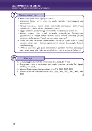 102
ЭКОНОМИКСИЙН ҮНДЭС
ЭДИЙН ЗАСГИЙН ХӨГЖЛИЙН АСУУДЛУУД
Хөгжлийн эдийн засаг юуг судалдаг вэ?ŽŽ
Боловсрол болон эрүүл мэнд нь эдийн засгийн үзүүлэлтүүдэд яажŽŽ
нөлөөлдөг вэ?
Яагаад боловсрол, эрүүл мэнд, нийгмийн хамгааллын секторуудадŽŽ
төрийн санхүүжилт зайлшгүй шаардагддаг вэ?
Эрүүл мэндийн даатгалын үр өгөөжтэй ба сул тал юунд орших вэ?ŽŽ
Монгол улсын хувьд хүний хөгжлийг тодорхойлдог боловсролынŽŽ
үзүүлэлтүүд нь өндөр байдаг боловч эдийн засгийн хөгжилд үзүүлэх
нөлөөлөл нь бага гэдэг. Үүний гол шалтгаан нь юу вэ?
Эдийн засгийн хөгжлийг тодорхойлдог зайлшгүй хүчин зүйл нь эдийнŽŽ
засгийн өсөлт мөн боловч хүрэлцээтэй нөхцөл болдоггүй. Үүнийг
тайлбарлана уу.
1990-ээд оны эхэн үед дунд боловсролын салбарт сургууль завсардалтŽŽ
ихэссэн нь өнөөгийн эдийн засгийн байдалд хэрхэн нөлөөлж байна вэ?
С. Даваасүрэн, Хөгжлийн экономикс, УБ., 2002, 17-19 тал1.	
Ядуурлын судалгаа хөдөлмөр эрхлэлтийг дэмжих төслийн баг, Хүний2.	
хөгжил, УБ, 2006,
	Монгол Улсын хүний хөгжлийн илтгэл, УБ, 2000, 2003, 20063.	
	Монгол Улсын Статистикийн эмхтгэл, 2000, 2001, 2002, 2003, 2004, 20054.	
2006
Хяналтын асуулт
Ном зүй
 