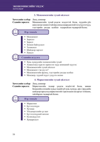16
ЭКОНОМИКСИЙН ҮНДЭС
ХӨТӨЛБӨР
3. Менежментийн тухай ойлголт
Хичээлийн хэлбэр: 	 Лекц, семинар
Сэдвийн зорилго: 	 Менежментийн тухай үндсэн мэддэгтэй болж, пүүсийн үйл
ажиллагаагамжилттайявуулахадшаарддагатайголүзүүлэлтүүд,
тэдгээрийн уялдаа холбоог тодорхойлох чадвартай болно.
Нэр томъёо
МенежментŽŽ
ЗорилгоŽŽ
ЗорилтŽŽ
Зохион байгуулалтŽŽ
ТөлөвлөлтŽŽ
Шийдвэр гаргалтŽŽ
ХяналтŽŽ
Сэдвийн агуулга
Хувь хүмүүсийн төлөвлөлтийн тухайŽŽ
Амжилтанд хүрсэн зарим нэг пүүс компаний түүхээсŽŽ
Менежментийн тухай ойлголтŽŽ
Менежмент гэж юу вэ?ŽŽ
Менежментийн функц, тэдгээрийн уялдаа холбооŽŽ
Менежер, түүний пүүст үзүүлэх нөлөөŽŽ
4. Маркетингийн тухай ойлголт
Хичээлийн хэлбэр: 	 Лекц, семинар
Сэдвийн зорилго: 	 Маркетингийн талаар үндсэн мэдëэгтэй болж, зөвхөн
бизнесийн нэгжийн хувьд төдийгүй хувь хүмүүс, өрх гэрүүдийн
шийдвэргаргалтадмаркетингийгхэрхэнашиглахаргыгэзэмшин,
тайлбарлах чадвартай болно.
Нэр томъёо
МаркетингŽŽ
БүтээгдэхүүнŽŽ
ХугацааŽŽ
Үйлдвэрлэлийн үе шатŽŽ
Бүтээгдэхүүний мөчлөгŽŽ
ИдэвхжүүлэлтŽŽ
ХуваарилалтŽŽ
 