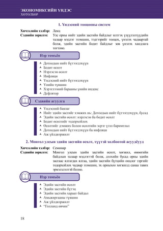 18
ЭКОНОМИКСИЙН ҮНДЭС
ХӨТӨЛБӨР
1. Үндэсний тооцооны систем
Хичээлийн хэлбэр: 	 Лекц
Сэдвийн зорилго: 	Улс орны нийт эдийн засгийн байдлыг илтгэх үзүүлэлтүүдийн
талаар мэдлэг эзэмшин, тэдгээрийг тооцох, үнэлэх чадвартай
болж, эдийн засгийн бодит байдлыг зөв үнэлэх хандлага
тогтоно.
Нэр томъёо
Дотоодын нийт бүтээгдэхүүнŽŽ
	Бодит өсөлтŽŽ
	Нэрлэсэн өсөлтŽŽ
	ИнфляциŽŽ
	Үндэсний нийт бүтээгдэхүүнŽŽ
	Үнийн түвшинŽŽ
	Хэрэглээний барааны үнийн индексŽŽ
	ДефляторŽŽ
Сэдвийн агуулга
Үндэсний баялагŽŽ
Нийт эдийн засгийг хэмжих нь: Дотоодын нийт бүтээгдэхүүн, бусадŽŽ
	Эдийн засгийн өсөлт: нэрлэсэн ба бодит өсөлтŽŽ
Бодит өсөлтийг тодорхойлохŽŽ
Өсөлтийг дэмжих болон өсөлтийн эсрэг үзэл баримтлалŽŽ
Дотоодын нийт бүтээгдэхүүн ба инфляциŽŽ
Аж үйлдвэржилтŽŽ
2. Монгол улсын эдийн засгийн өсөлт, түүтэй холбоотой асуудëууд
Хичээлийн хэлбэр: 	 Семинар
Сэдвийн зорилго: 	 Монгол улсын эдийн засгийн өсөлт, хөгжил, өнөөгийн
байдлын талаар мэдлэгтэй болж, дэлхийн бусад орны эдийн
засгаас ялгагдах ялгаа, эдийн засгийн бүтцийн онцлог зэргийг
тодорхойлох чадвар эзэмшин, эх орныхоо хөгжилд санаа тавих
эрмэлзлэлтэй болно.
Нэр томъёо
Эдийн засгийн өсөлтŽŽ
Эдийн засгийн бүтэцŽŽ
Эдийн засгийн хараат байдалŽŽ
Амьжиргааны түвшинŽŽ
Аж үйлдвэржилтŽŽ
“Голланд өвчин”ŽŽ
 