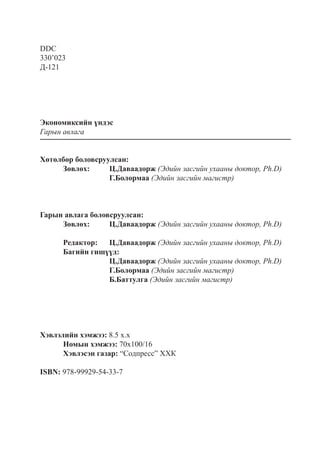 DDC
330’023
Д-121
Экономиксийн үндэс
Гарын авлага
Хөтөлбөр боловсруулсан:
	 Зөвлөх:	 Ц.Даваадорж (Эдийн засгийн ухааны доктор, Ph.D)
			 Г.Болормаа (Эдийн засгийн магистр)
	
	
Гарын авлага боловсруулсан:
	 Зөвлөх:	 Ц.Даваадорж (Эдийн засгийн ухааны доктор, Ph.D)
	
	 Редактор:	 Ц.Даваадорж (Эдийн засгийн ухааны доктор, Ph.D)
	 Багийн гишүүд:	
			 Ц.Даваадорж (Эдийн засгийн ухааны доктор, Ph.D)
			 Г.Болормаа (Эдийн засгийн магистр)
			 Б.Баттулга (Эдийн засгийн магистр)
	
Хэвлэлийн хэмжээ: 8.5 х.х
	 Номын хэмжээ: 70x100/16
	 Хэвлэсэн газар: “Содпресс” ХХК
ISBN: 978-99929-54-33-7
 