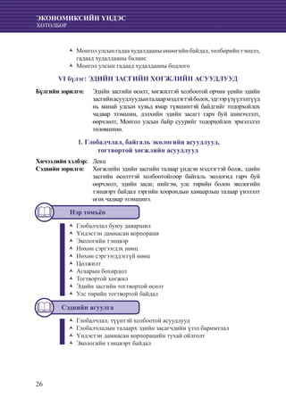 26
ЭКОНОМИКСИЙН ҮНДЭС
ХӨТӨЛБӨР
Монгол улсын гадаа худалдааны өнөөгийн байдал, төлбөрийн тэнцэл,ŽŽ
гадаад худалдааны баланс
Монгол улсын гадаад худалдааны бодлогоŽŽ
VI бүлэг: ЭДИЙН ЗАСГИЙН ХӨГЖЛИЙН АСУУДЛУУД
Бүлгийн зорилго:	 Эдийн засгийн өсөлт, хөгжилтэй холбоотой орчин үеийн эдийн
засгийнасуудлуудынталаармэдлэгтэйболох,эдгээрүзүүлэлтүүд
нь манай улсын хувьд ямар түвшинтэй байдгийг тодорхойлох
чадвар эзэмшин, дэлхийн эдийн засагт гарч буй шинэчлэлт,
өөрчлөлт, Монгол улсын байр суурийг тодорхойлох эрмэлзлэл
төлөвшинө.
1. Глобалчлал, байгаль экологийн асуудлууд,
тогтвортой хөгжлийн асуудлууд
Хичээлийн хэлбэр: 	 Лекц
Сэдвийн зорилго: 	 Хөгжлийн эдийн засгийн талаар үндсэн мэдлэгтэй болж, эдийн
засгийн өсөлттэй холбоотойгоор байгаль экологид гарч буй
өөрчлөлт, эдийн засаг, нийгэм, улс төрийн болон экологийн
тэнцвэрт байдал зэргийн хоорондын хамаарльш талаар үнэлэлт
өгөх чадвар эзэмшинэ.
Нэр томъёо
Глобалчлал буюу даяаршилŽŽ
Үндэстэн дамнасан корпорациŽŽ
Экологийн тэнцвэрŽŽ
Нөхөн сэргээгдэх нөөцŽŽ
Нөхөн сэргээгддэггүй нөөцŽŽ
ЦөлжилтŽŽ
Агаарын бохирдолŽŽ
Тогтвортой хөгжилŽŽ
Эдийн засгийн тогтвортой өсөлтŽŽ
Улс төрийн тогтвортой байдалŽŽ
Сэдвийн агуулга
Глобалчлал, түүнтэй холбоотой асуудлуудŽŽ
Глобалчлалын талаарх эдийн засагчдийн үзэл баримтлалŽŽ
Үндэстэн дамнасан корпорацийн тухай ойлголтŽŽ
Экологийн тэнцвэрт байдалŽŽ
 