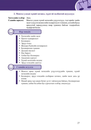 27
2. Монгол улсын хүний хөгжил, түүнтэй холбоотой асуудлууд
Хичээлийн хэлбэр: 	 Лекц
Сэдвийн зорилго: 	 Монгол улсын хүний хөгжлийн үзүүлэлтүүд, тэдгээрийн эдийн
засагтүзүүлэхнөлөөллийнталаармэдлэгэзэмшин,дэлхийнбусад
орнуудтай харьцуулахад ямар түвшинд байгааг тодорхойлох
чадвартай болно.
Нэр томъёо
Хөгжлийн эдийн засагŽŽ
	Орлого хуваарилалтŽŽ
	БоловсролŽŽ
	Эрүүл мэндŽŽ
	Жендер (Хүйсийн ялгаварлал)ŽŽ
	Боловсролын түвшинŽŽ
	Дундаж наслалтŽŽ
	Нас баралтŽŽ
	Албан бус боловсролŽŽ
	Академик сургалтŽŽ
	Хүний хөгжлийн индексŽŽ
Эрүүл мэндийн даатгалŽŽ
*	
Сэдвийн агуулга
Монгол орны хүний хөгжлийн үзүүлэлтүүдийн түвшин, хүнийŽŽ
хөгжлийн индекс
Боловсрол, эрүүл мэндийн салбарын хөгжил, эдийн засаг дахь үрŽŽ
өгөөж
Манай орны хүн амын бичиг үсэгт тайлагдсан байдал, боловсролынŽŽ
түвшин, албан ба албан бус сургалтын хэлбэр, онцлогууд
 