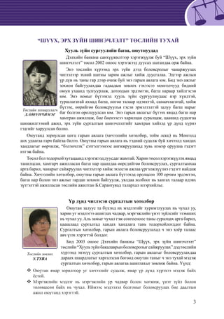 3
“ШҮҮХ, ЭРХ ЗҮЙН ШИНЭЧЛЭЛТ” ТӨСЛИЙН ТУХАЙ
Хууль зүйн сургуулийн багш, оюутнуудад
Дэлхийн банкны санхүүжилтээр хэрэгжүүлж буй “Шүүх, эрх зүйн
шинэчлэлт” төсөл 2002 оноос хэрэгжээд дуусах шатандаа орж байна.
Энэ төслийн хүрээнд эрх зүйн дээд боловсролыг чанаржуулах
чиглэлээр эхний шатны зарим ажлыг хийж дуусгалаа. Эдгээр ажлын
үр дүн нь таны гар дээр очиж буй энэ гарын авлага юм. Бид энэ ажлыг
зохион байгуулахдаа гадаадын зөвлөх гэхээсээ монголчууд бидний
оюун ухаанд тулгуурлаж, дотоодын эрдэмтэн, багш нараар хийлгэсэн
юм. Энэ номыг бүтээхэд хууль зүйн сургуулиудаас нэр хүндтэй,
туршлагатай ахмад багш, нөгөө талаар идэвхтэй, санаачлагатай, хийж
бүтээе, өөрийгөө боловсруулъя гэсэн эрмэлзэлтэй залуу багш нарыг
баг болгон оролцуулсан юм. Энэ гарын авлагыг бүтээх явцад багш нар
хамтран ажиллаж, бие биенээсээ харилцан суралцаж, цаашид судалгаа
шинжилгээний ажил, эрх зүйн сургалтын шинэчлэлтийг хамтран хийхэд үр дүнд хүрнэ
гэдгийг харуулсан болно.
Оюутанд зориулсан цогц гарын авлага (хичээлийн хөтөлбөр, тойм лекц) нь Монголд
анх удаагаа гарч байгаа билээ. Оюутны гарын авлага нь тэдний судалж буй хичээлд хандах
хандлагыг өөрчилж, “бэлэнчлэх” сэтгэлгээнээс ангижруулахад хувь нэмэр оруулна гэдэгт
итгэж байна.
Төсөл бол тодорхой хугацаанд хэрэгжээд дуусдаг жамтай. Харин төсөл хэрэгжүүлэх явцад
танилцсан, хамтарч ажилласан багш нар цаашдаа өөрсдийгөө боловсруулах, сургалтынхаа
арга барил, чанарыг сайжруулах чиглэлээр хийж эхэлсэн ажлаа үргэлжлүүлнэ гэдэгт найдаж
байна. Хичээлийн хөтөлбөр, оюутны гарын авлага бүтээхэд оролцсон 100 орчим эрдэмтэн,
багш нар болон энэ ажлыг гардан зохион байгуулж, уялдаа холбоог нь хангах талаар идэвх
зүтгэлтэй ажилласан төслийн ажилтан Б.Сарантуяад талархал илэрхийлье.
Үр дүнд чиглэсэн сургалтын хөтөлбөр
Оюутан залуус та бүхэнд их мэдлэгийг хуримтлуулах нь чухал уу,
харин уг мэдлэгээ ашиглах чадвар, мэргэжлийн үнэт зүйлсийг эзэмших
нь чухал уу. Аль замыг чухал гэж сонгосноос таны суралцах арга барил,
цаашлаад сургалтад хандах хандлага тань тодорхойлогддог байна.
Сургалтын хөтөлбөр, гарын авлага боловсруулахад ч энэ хоёр талаас
авч үзэх хэрэгтэй болдог.
Бид 2003 оноос Дэлхийн банкны “Шүүх, эрх зүйн шинэчлэлт”
төслийн“Хуульзүйнбакалаврынболовсролыгсайжруулах”дэдтөслийн
хүрээнд энэхүү сургалтын хөтөлбөр, гарын авлагыг боловсруулахдаа
дараах шаардлагыг харгалзсан бөгөөд оюутан таныг ч энэ тухай мэдэж
сургалтын хөтөлбөр, гарын авлагаа ашиглахыг зөвлөж байна. Үүнд:
	 Оюутан ямар зорилгоор уг хичээлийг судалж, ямар үр дүнд хүрэхээ мэдэж байх
ёстой.
	 Мэргэжлийн мэдлэг нь мэргэжлийн ур чадвар болон хөгжиж, үнэт зүйл болон
төлөвшсөн байх нь чухал. Иймээс мэдээлэл болгоныг боловсруулах бие даалтын
ажил оюутанд хэрэгтэй.
Төслийн зохицуулагч
Д.ОЮУНЧИМЭГ
Төслийн зөвлөх
У.ТУЯА
 