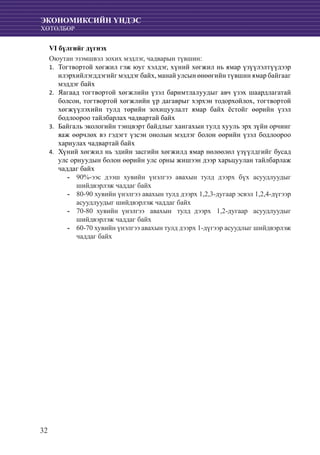 32
ЭКОНОМИКСИЙН ҮНДЭС
ХӨТӨЛБӨР
VI бүлгийг дүгнэх
Оюутан эзэмшвэл зохих мэдлэг, чадварын түвшин:
	Тогтвортой хөгжил гэж юуг хэлдэг, хүний хөгжил нь ямар үзүүлэлтүүдээр1.	
илэрхийлэгддэгийг мэддэг байх, манай улсын өнөөгийн түвшин ямар байгааг
мэддэг байх
	Яагаад тогтвортой хөгжлийн үзэл баримтлалуудыг авч үзэх шаардлагатай2.	
болсон, тогтвортой хөгжлийн үр дагаврыг хэрхэн тодорхойлох, тогтвортой
хөгжүүлэхийн тулд төрийн зохицуулалт ямар байх ёстойг өөрийн үзэл
бодлоороо тайлбарлах чадвартай байх
	Байгаль экологийн тэнцвэрт байдлыг хангахын тулд хууль эрх зүйн орчинг3.	
яаж өөрчлөх вэ гэдэгт үзсэн онолын мэдлэг болон өөрийн үзэл бодлоороо
хариулах чадвартай байх
	Хүний хөгжил нь эдийн засгийн хөгжилд ямар нөлөөлөл үзүүлдгийг бусад4.	
улс орнуудын болон өөрийн улс орны жишээн дээр харьцуулан тайлбарлаж
чаддаг байх
90%-ээс дээш хувийн үнэлгээ авахын тулд дээрх бүх асуудлуудыг--
шийдвэрлэж чаддаг байх
80-90 хувийн үнэлгээ авахын тулд дээрх 1,2,3-дугаар эсвэл 1,2,4-дүгээр--
асуудлуудыг шийдвэрлэж чаддаг байх
70-80 хувийн үнэлгээ авахын тулд дээрх 1,2-дугаар асуудлуудыг--
шийдвэрлэж чаддаг байх
60-70 хувийн үнэлгээ авахын тулд дээрх 1-дүгээр асуудлыг шийдвэрлэж--
чаддаг байх
 