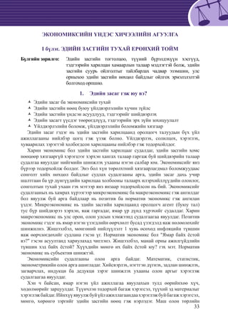 33
ЭКОНОМИКСИЙН ҮНДЭС ХИЧЭЭЛИЙН АГУУЛГА
I бүлэг. ЭДИЙН ЗАСГИЙН ТУХАЙ ЕРӨНХИЙ ТОЙМ
Бүлгийн зорилго: 	 Эдийн засгийн тогтолцоо, түүний бүрэлдэхүүн хэсгүүд,
тэдгээрийн харилцан хамаарлын талаар мэдлэгтэй болж, эдийн
засгийн суурь ойлголтыг тайлбарлах чадвар эзэмшин, улс
орныхоо эдийн засгийн нөхцөл байдлыг ойлгох эрмэлзлэлтэй
болгоход орпшно.
Эдийн засаг гэж юу вэ?1.	
Эдийн засаг ба экономиксийн тухайŽŽ
Эдийн засгийн нөөц буюу үйлдвэрлэлийн хүчин зүйлсŽŽ
Эдийн засгийн үндсэн асуудлууд, тэдгээрийг шийдвэрлэхŽŽ
Эдийн засагт үүсдэг төөрөгдлүүд, тэдгээрийн эрх зүйн зохицуулалтŽŽ
Үйлдвэрлэлийн боломж, үйлдвэрлэлийн боломжийн хязгаарŽŽ
Эдийн засаг гэдэг нь эдийн засгийн харилцаанд оролцогч талуудын бүх үйл
ажиллагааны нийлбэр цогц гэж үзэж болно. Үйлдвэрлэх, солилцох, хэрэглэх,
хуваарилах зэрэгтэй холбогдсон харилцааны нийлбэр гэж тодорхойлдог.
Харин экономикс бол эдийн засгийн харилцааг судалдаг, эдийн засгийн хомс
нөөцөөр хязгааргүй хэрэгцээг хэрхэн хангах талаар гаргаж буй шийдвэрийн талаар
судалгаа явуулдаг нийгмийн шинжлэх ухааны нэгэн салбар юм. Экономиксийг янз
бүрээр тодорхойлж болдог. Энэ бол хүн төрөлхтний хязгаарлагдмал боломжуудаас
сонголт хийх нөхцөл байдлыг судлах судалгааны арга, эдийн засаг дахь учир
шалтгаан ба үр дүнгүүдийн харилцаа холбооны талаарх илэрхийллүүдийн олонлог,
сонголтын тухай ухаан гэх мэтээр янз янзаар тодорхойлсон нь бий. Экономиксийг
судалгааных нь хамрах хүрээгээр микроэкономикс ба макроэкономикс гэж ангилдаг
бол явуулж буй арга байдлаар нь позитив ба норматив экономикс гэж ангилан
үздэг. Микроэкономикс нь эдийн засгийн харилцаанд оролцогч агент (буюу тал)
тус бүр шийдвэрээ хэрхэн, яаж гаргадаг, ямар үр дүнд хүрэхийг судалдаг. Харин
макроэкономикс нь улс орон, олон улсын хэмжээнд судалгаагаа явуулдаг. Позитив
экономикс гэдэг нь ямар нэгэн үзэгдлийн өөрчлөлт бусад үзэгдэлд яаж нөлөөлөхийг
шинжилнэ. Жишээлбэл, мөнгөний нийлүүлэлт 1 хувь өсөхөд инфляцийн түвшин
яаж өөрчлөгдөхийг судлана гэсэн үг. Норматив экономикс бол "Ямар байх ёстой
вэ?" гэсэн асуултанд хариулахад чиглэнэ. Жишээлбэл, манай орны ажилгүйдлийн
түвшин хэд байх ёстой? Хүүхдийн мөнгө их байх ёстой юу? гэх мэт. Норматив
экономикс нь субъектив шинжтэй.
Экономиксийн судалгааны олон арга байдаг. Математик, статистик,
эконометрикийн олон арга ашигладаг. Хийсвэрлэх, нэгтгэн дүгнэх, задлан шинжлэх,
загварчлах, индукци ба дедукци зэрэг шинжлэх ухааны олон аргыг хэрэглэж
судалгаагаа явуулдаг.
Хэн ч байсан, ямар нэгэн үйл ажиллагаа явуулахын тулд өөрийнхөө хүч,
хөдөлмөрийг зарцуулдаг. Түүнчлэн тодорхой багаж хэрэгсэл, түүхий эд материалыг
хэрэглэжбайдаг.Ийнхүүявуулжбуйүйлажиллагаандаахэрэглэжбуйбагажхэрэгсэл,
мөнгө, хөрөнгө зэргийг эдийн засгийн нөөц гэж нэрлэдэг. Маш олон төрлийн
 