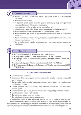 35
Эдийн засгийн судалгааны ямар аргуудыг мэдэх вэ? ЖишээгээрŽŽ
тайлбарла.
Экономикс гэж юу вэ?ŽŽ
Та бүхний хувьд эдийн засгийн үндсэн асуудлууд ямар хэлбэртэйгээрŽŽ
тавигдаж болох вэ? Жишээгээр тайлбарла
Мөнгө яагаад эдийн засгийн анхдагч нөөц биш вэ?ŽŽ
Манай орны хувьд элбэг болон ховор нөөцүүд нь юу байж болох вэ?ŽŽ
Эдийн засгийн төөрөгдлүүдийн ялгаа, онцлогууд нь юу вэ?ŽŽ
Эдийн засгийн эрх чөлөө нь улс төрийн эрх чөлөөтэй хэрхэн холбогдожŽŽ
болох вэ?
Эдийнзасгийнхарилцаагзохицуулжбуйхуулиудыгнэрлэж,яажзохицуулжŽŽ
байгааг тайлбарлана уу?
Зах зээлийн болон төрийн зохицуулалтын гажуудлын ялгааг жишээгээрŽŽ
тайлбарла.
Б.Сувд, Б.Алтанцэцэг, Экономикс, УБ., 2000,1-16 тал1.	
	Б.Баярдаваа, Д.Гансүлд, Микроэкономикс, УБ.,2005,3-13 тал2.	
	Н.Грегори Мэнкью, Экономиксын үндсүүд, тэргүүн дэвтэр, Адмон, 2007,3.	
3-51 тал
А Бакей, Р. Оросоо, “Эдийн засгийн ухаан”, 1998, УБ, 7-14 тал4.	
	Р. Амаржаргал, Ж. Батхуяг, Д. Батжаргал, “Эдийн засгийн ухаан”, 2000,5.	
УБ., 1-19 тал
2. Эдийн засгайн тогтолцоо
Эдийн засгийн тогтолцоо	ŽŽ
Уламжлалт болон төвлөрсөн төлөвлөгөөт эдийн засгийн тогтолцооны сул баŽŽ
давуу талууд
Зах зээлийн эдийн засгийн тогтолцоо, холимог эдийн засаг, тэдгээрийн ялгаа,ŽŽ
сул ба давуу талууд
Эдийн засгийн үйл ажиллагаанд төр оролцох шаардëага, Засгийн газар,ŽŽ
түүний үүрэг
Эдийн засгийн эрх чөлөө, төрийн оролцооны гажуудал (government failure)ŽŽ
Эдийн засгийн тогтвортой байдалŽŽ
Татвар болон татаас олгогдох нөхцөлŽŽ
Тэгш байдал, орлогын дахин хуваарилалтŽŽ
Монголын эдийн засгийн тогтолцоо, түүхэн хандлага, эдийн засгийн онцлогŽŽ
Эдийн засгийн үндсэн асуудлуудыг шийдвэрлэх нь ямар ч нийгмийн гол зорилго
болон тавигддаг. Эдгээр асуудлыг хэрхэн шийдвэрлэж байгаагаар нь уламжлалт, зах
зээлийн, төвлөрсөн төлөвлөгөөт эдийн засгийн тогтолцоо гэж ангилан үздэг юм.
Ном зүй
Хяналтын асуулт
 