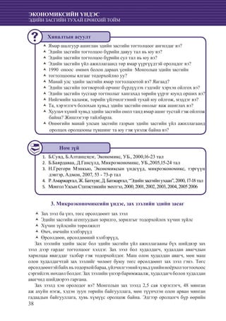 38
ЭКОНОМИКСИЙН ҮНДЭС
ЭДИЙН ЗАСГИЙН ТУХАЙ ЕРӨНХИЙ ТОЙМ
Ямар шалгуур ашиглан эдийн засгийн тогтолцоог ангилдаг вэ?ŽŽ
Эдийн засгийн тогтолцоо бүрийн давуу тал нь юу вэ?ŽŽ
Эдийн засгийн тогтолцоо бүрийн сул тал нь юу вэ?ŽŽ
Эдийн засгийн үйл ажиллагаанд төр ямар үүргүүдтэй оролцдог вэ?ŽŽ
1990 оноос өмнөх болон дараах үеийн Монголын эдийн засгийнŽŽ
тогтолцооны ялгааг тодорхойлно уу?ŽŽ
Манай улс эдийн засгийн ямар тогтолцоотой вэ? Яагаад?ŽŽ
Эдийн засгийн тогтвортой орчинг бүрдүүлэх гэдгийг хэрхэн ойлгох вэ?ŽŽ
Эдийн засгийн тусгаар тогтнолыг хангахад төрийн үүрэг юунд орших вэ?ŽŽ
Нийгмийн халамж, төрийн үйлчилгээний тухай юу ойлгож, мэддэг вэ?ŽŽ
Та, хэрэглэгч болохын хувьд эдийн засгийн онолыг яаж ашиглах вэ?ŽŽ
Хуульч хүний хувьд эдийн засгийн онол танд ямар ашиг тустай гэж ойлгожŽŽ
байна? Жишээгээр тайлбарла.
Өнөөгийн манай улсын засгийн газрын эдийн засгийн үйл ажиллагаандŽŽ
оролцох оролцооны түвшинг та юу гэж үнэлж байна вэ?
Б.Сувд, Б.Алтанцэцэг, Экономикс, УБ., 2000,16-23 тал1.	
Б.Баярдаваа, Д.Гансүлд, Микроэкономикс, УБ.,2005,15-24 тал2.	
Н.Грегори Мэнкью, Экономиксын үндсүүд, микроэкономикс, тэргүүн3.	
дэвтэр, Адмон, 2007, 53 - 73-р тал
Р.Амаржаргал,Ж.Батхуяг,Д.Батжаргал,“Эдийнзасгийнухаан”,2000,17-18тал4.	
МонголУлсынСтатистикийнэмхтгэл,2000,2001,2002,2003,2004,200520065.	
3. Микроэкономиксийн үндэс, зах зээлийн эдийн засаг
Зах зээл ба үнэ, төгс өрсөлдөөнт зах зээлŽŽ
Эдийн засгийн агентуудын зорилго, зорилгыг тодорхойлох хүчин зүйлсŽŽ
Хүчин зүйлсийн төрөлжилтŽŽ
Өмч, өмчийн хэлбэрүүдŽŽ
Өрсөлдөөн, өрсөлдөөний хэлбэрүүд,ŽŽ
Зах зээлийн эдийн засаг бол эдийн засгийн үйл ажиллагааны бүх шийдвэр зах
зээл дээр гардаг тогтолцоог хэлдэг. Зах зээл бол худалдагч, худалдан авагчдын
харилцаа явагддаг талбар гэж тодорхойлдог. Маш олон худалдан авагч, мөн маш
олон худалдагчтай зах зээлийг чөлөөт буюу төгс өрсөлдөөнт зах зээл гэнэ. Төгс
өрсөлдөөнтэйбайхньтодорхойбараа,үйлчилгээнийхувьдүнийнноёрхолтогтоохоос
сэргийлэх нөхцөл болдог. Зах зээлийн үнээр баримжаалж, худалдагч болон худалдан
авагчид шийдвэрээ гаргана.
Зах зээлд хэн оролодог вэ? Монголын зах зээлд 2,5 сая хэрэглэгч, 48 мянган
аж ахуйн нэгж, хэдэн зуун төрийн байгууллага, мөн түүнчлэн олон арван мянган
гадаадын байгууллага, хувь хүмүүс оролцож байна. Эдгээр оролцогч бүр өөрийн
Ном зүй
Хяналтын асуулт
 