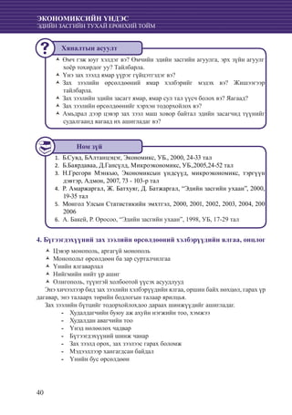 40
ЭКОНОМИКСИЙН ҮНДЭС
ЭДИЙН ЗАСГИЙН ТУХАЙ ЕРӨНХИЙ ТОЙМ
Өмч гэж юуг хэлдэг вэ? Өмчийн эдийн засгийн агуулга, эрх зүйн агуулгŽŽ
хоёр тохирдог уу? Тайлбарла.
Үнэ зах зээлд ямар үүрэг гүйцэтгэдэг вэ?ŽŽ
Зах зээлийн өрсөлдөөний ямар хэлбэрийг мэдэх вэ? ЖишээгээрŽŽ
тайлбарла.
Зах зээлийн эдийн засагт ямар, ямар сул тал үүсч болох вэ? Яагаад?ŽŽ
Зах зээлийн өрсөлдөөнийг хэрхэн тодорхойлох вэ?ŽŽ
Амьдрал дээр цэвэр зах зээл маш ховор байтал эдийн засагчид түүнийгŽŽ
судалгаанд яагаад их ашигладаг вэ?
Б.Сувд, БАлтанцэцэг, Экономикс, УБ., 2000, 24-33 тал1.	
	Б.Баярдаваа, Д.Гансүлд, Микроэкономикс, УБ.,2005,24-52 тал2.	
	Н.Грегори Мэнкью, Экономиксын үндсүүд, микроэкономикс, тэргүүн3.	
дэвтэр, Адмон, 2007, 73 - 103-р тал
	Р. Амаржаргал, Ж. Батхуяг, Д. Батжаргал, “Эдийн засгийн ухаан”, 2000,4.	
19-35 тал
	Монгол Улсын Статистикийн эмхтгэл, 2000, 2001, 2002, 2003, 2004, 2005.	
2006
А. Бакей, Р. Оросоо, “Эдийн засгийн ухаан”, 1998, УБ, 17-29 тал6.	
4. Бүгээгдэхүүний зах зээлийн өрсөлдөөний хэлбэрүүдийн ялгаа, онцлог
Цэвэр монополь, аргагүй монопольŽŽ
Монопольт өрсөлдөөн ба зар сурталчилгааŽŽ
Үнийн ялгаварлалŽŽ
Нийгмийн нийт үр ашигŽŽ
Олигополь, түүнтэй холбоотой үүсэх асуудлуудŽŽ
Энэ хичээлээр бид зах зээлийн хэлбэрүүдийн ялгаа, оршин байх нөхцөл, гарах үр
дагавар, энэ талаарх төрийн бодлогын талаар ярилцья.
Зах зээлийн бүтцийг тодорхойлохдоо дараах шинжүүдийг ашигладаг.
Худалдагчийн буюу аж ахуйн нэгжийн тоо, хэмжээ--
	Худалдан авагчийн тоо--
	Үнэд нөлөөлөх чадвар--
	Бүтээгдэхүүний шинж чанар--
	Зах зээлд орох, зах зээлээс гарах боломж--
	Мэдээллээр хангагдсан байдал--
	Үнийн бус өрсөлдөөн--
Ном зүй
Хяналтын асуулт
 