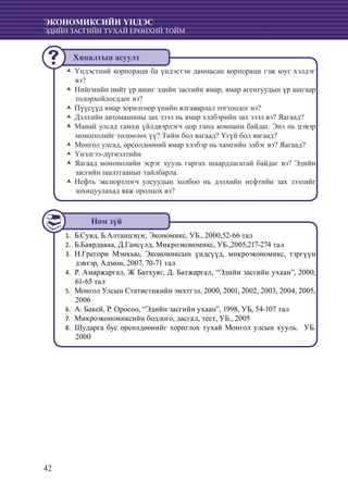 42
ЭКОНОМИКСИЙН ҮНДЭС
ЭДИЙН ЗАСГИЙН ТУХАЙ ЕРӨНХИЙ ТОЙМ
Үндэстний корпораци ба үндэстэн дамнасан корпораци гэж юуг хэлдэгŽŽ
вэ?
Нийгмийн нийт үр ашиг эдийн засгийн ямар, ямар агентуудын үр ашгаарŽŽ
тодорхойлогддог вэ?
Пүүсүүд ямар зорилгоор үнийн ялгаварлал тогтоодог вэ?ŽŽ
	Дэлхийн автомашины зах зээл нь ямар хэлбэрийн зах зээл вэ? Яагаад?ŽŽ
Манай улсад тамхи үйлдвэрлэгч цор ганц компани байдаг. Энэ нь цэвэрŽŽ
монополийг төлөөлөх үү? Тийм бол яагаад? Үгүй бол яагаад?
Монгол улсад, өрсөлдөөний ямар хэлбэр нь хамгийн элбэг вэ? Яагаад?ŽŽ
Үнэлгээ-дүгнэлтийнŽŽ
	Яагаад монополийн эсрэг хууль гаргах шаардлагатай байдаг вэ? ЭдийнŽŽ
засгийн шалтгааныг тайлбарла.
Нефть экспортлогч улсуудын холбоо нь дэлхийн нефтийн зах зээлийгŽŽ
зохицуулахад яаж оролцох вэ?
Б.Сувд, Б.Алтанцэцэг, Экономикс, УБ., 2000,52-66 тал1.	
	Б.Баярдаваа, Д.Гансүлд, Микроэкономикс, УБ.,2005,217-274 тал2.	
	Н.Грегори Мэнкью, Экономиксын үндсүүд, микроэкономикс, тэргүүн3.	
дэвтэр, Адмон, 2007, 70-71 тал
	Р. Амаржаргал, Ж Батхуяг, Д. Батжаргал, “Эдийн засгийн ухаан”, 2000,4.	
61-65 тал
	Монгол Улсын Статистикийн эмхтгэл, 2000, 2001, 2002, 2003, 2004, 2005,5.	
2006
А. Бакей, Р. Оросоо, “Эдийн засгийн ухаан”, 1998, УБ, 54-107 тал6.	
	Микроэкономиксийн бодлого, дасгал, тест, УБ., 20057.	
	Шударга бус өрсөлдөөнийг хориглох тухай Монгол улсын хууль. УБ.8.	
2000
Ном зүй
Хяналтын асуулт
 
