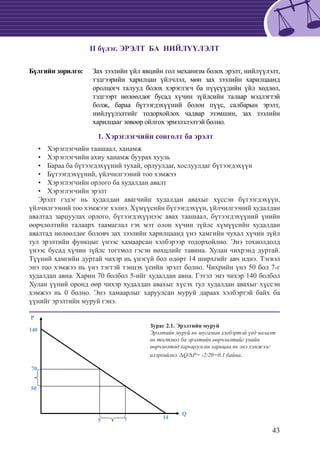 43
II бүлэг. ЭРЭЛТ БА НИЙЛҮҮЛЭЛТ
Бүлгийн зорилго:	 Зах зээлийн үйл явцийн гол механизм болох эрэлт, нийлүүлэлт,
тэдгээрийн харилцан үйлчлэл, мөн зах зээлийн харилцаанд
оролцогч талууд болох хэрэглэгч ба пүүсүүдийн үйл хөдлөл,
тэдгээрт нөлөөлдөг бусад хүчин зүйлсийн талаар мэдлэгтэй
болж, бараа бүтээгдэхүүний болон пүүс, салбарын эрэлт,
нийлүүлэлтийг тодорхойлох чадвар эзэмшин, зах зээлийн
харилцааг зөвөөр ойлгох эрмэлзлэлтэй болно.
1. Хэрэглэгчийн сонголт ба эрэлт
Хэрэглэгчийн таашаал, ханамж••
Хэрэглэгчийн ахиу ханамж буурах хууль••
Бараа ба бүтээгдэхүүний тухай, орлуулдаг, хослуулдаг бүтээгдэхүүн••
Бүтээгдэхүүний, үйлчилгээний тоо хэмжээ••
Хэрэглэгчийн орлого ба худалдан авалт••
Хэрэглэгчийн эрэлт••
Эрэлт гэдэг нь худалдан авагчийн худалдан авахыг хүссэн бүтээгдэхүүн,
үйлчилгээний тоо хэмжээг хэлнэ. Хүмүүсийн бүтээгдэхүүн, үйлчилгээний худалдан
авалтад зарцуулах орлого, бүтээгдэхүүнээс авах таашаал, бүтээгдэхүүний үнийн
өөрчлөлтийн талаарх таамаглал гэх мэт олон хүчин зүйлс хүмүүсийн худалдан
авалтад нөлөөлдөг боловч зах зээлийн харилцаанд үнэ хамгийн чухал хүчин зүйл
тул эрэлтийн функцыг үнээс хамаарсан хэлбэрээр тодорхойлно. Энэ тохиолдолд
үнээс бусад хүчин зүйлс тогтмол гэсэн нөхцлийг тавина. Хулан чихрэнд дуртай.
Түүний хамгийн дуртай чихэр нь үнэгүй бол өдөрт 14 ширхгийг авч иднэ. Тэгвэл
энэ тоо хэмжээ нь үнэ тэгтэй тэнцэх үеийн эрэлт болно. Чихрийн үнэ 50 бол 7-г
худалдан авна. Харин 70 болбол 5-ийг худалдан авна. Гэтэл энэ чихэр 140 болбол
Хулан үүний оронд өөр чихэр худалдан авахыг хүсэх тул худалдан авахыг хүссэн
хэмжээ нь 0 болно. Энэ хамаарлыг харуулсан муруй дараах хэлбэртэй байх ба
үүнийг эрэлтийн муруй гэнэ.
Q
P
140
70
50
5 7 14
Зураг 2.1. Эрэлтийн муруй
Эрэлтийн муруй нь шугаман хэлбэртэй үед налалт
нь тогтмол ба эрэлтийн өөрчлөлтийг үнийн
өөрчлөлтөд харьцуулсан харьцаа нь энэ хэмжээг
илэрхийлнэ. ∆Q/∆P= -2/20=0.1 байна.
 