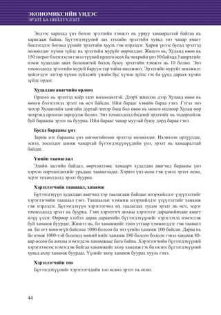 44
ЭКОНОМИКСИЙН ҮНДЭС
ЭРЭЛТ БА НИЙЛҮҮЛЭЛТ
Эндээс харахад үнэ болон эрэлтийн хэмжээ нь урвуу хамааралтай байгаа нь
харагдаж байна. Бүтээгдэхүүний зах зээлийн эрэлтийн хувьд энэ чанар ямагт
биелэгддэг бөгөөд үүнийг эрэлтийн хууль гэж нэрлэдэг. Харин үнээс бусад эрэлтэд
нөлөөлдөг хүчин зүйлс нь эрэлтийн муруйг өөрчилдөг. Жишээ нь, Хуланд өвөө нь
150 төгрөг бэлэглэсэн гэвэл түүний орлого өсөх ба чихрийн үнэ 50 байхад 3 ширхгийг
нэмж худалдан авах боломжтой болох буюу эрэлтийн хэмжээ нь 10 болно. Энэ
тохиолдолд эрэлтийн муруй баруун гар тийш шилжинэ. Эрэлтийн муруйг шилжилт
хийлгэдэг эдгээр хүчин зүйлсийг үнийн бус хүчин зүйлс гэх ба үүнд дараах хүчин
зүйлс ордог.
Худалдан авагчийн орлого
Орлого нь эрэлтэд хоёр талт нөлөөлөлтэй. Дээрх жишээн дээр Хуланд өвөө нь
мөнгө бэлэглэхэд эрэлт нь өсч байсан. Ийм барааг хэвийн бараа гэнэ. Гэтэл энэ
чихэр Хулангийн хамгийн дуртай чихэр биш бол өвөө нь мөнгө өгснөөр Хулан өөр
чихрэнд орлогоо зарцуулж болно. Энэ тохиолдолд бидний эрэлтийг нь тодорхойлж
буй барааны эрэлт нь буурна. Ийм барааг чанар муутай буюу дорд бараа гэнэ.
Бусад барааны үнэ
Зарим нэг барааны үнэ нөгөөгийнхөө эрэлтэд нөлөөлдөг. Ихэвчлэн орлуулдаг,
эсвэл, хосолдог шинж чанартай бүтээгдэхүүнүүдийн үнэ, эрэлт нь хамааралтай
байдаг.
Үнийн таамаглал
Эдийн засгийн байдал, өөрчлөлтөөс хамаарч худалдан авагчид барааны үнэ
хэрхэн өөрчлөгдөхийг урьдаас таамагладаг. Хэрвээ үнэ өснө гэж үзвэл эрэлт өснө,
эсрэг тохиолдолд эрэлт буурна.
Хэрэглэгчийн таашаал, ханамж
Бүтээгдэхүүн худалдан авагчид хэр таалагдаж байгааг илэрхийлдэг үзүүлэлтийг
хэрэглэгчийн таашаал гэнэ. Таашаалыг хэмжиж илэрхийлдэг үзүүлэлтийг ханамж
гэж нэрлэдэг. Бүтээгдэхүүн хэрэглэгчид их таалагдах тусам эрэлт нь өсч, эсрэг
тохиолдолд эрэлт нь буурна. Гэвч хэрэглэгч анхны хэрэглээг дараачийнхаас ямагт
илүү үздэг. Өөрөөр хэлбэл дараа дараачийн бүтээгдэхүүнийг хэрэглэхэд нэмэгдэж
буй ханамж буурдаг. Жишээ нь, би ханамжийг тоон утгаар хэмжигддэг гэж таамагл
ая. Би огт мөнгөгүй байснаа 1000 болсон ба энэ үеийн ханамж 100 байсан. Дараа нь
би нэмж 1000-тэй болоход миний нийт ханамж 180 болсон болсон гэвэл ханамж 80-
аар өссөн ба анхны нэмэгдсэн ханамжаас бага байна. Хэрэглэгчийн бүтээгдэхүүний
хэрэглээнээс нэмэгдэж байгаа ханамжийг ахиу ханамж гэх ба ихэнх бүтээгдэхүүний
хувьд ахиу ханамж буурдаг. Үүнийг ахиу ханамж буурах хууль гэнэ.
Хэрэглэгчийн тоо
Бүтээгдэхүүнийг хэрэглэгчдийн тоо өсвөл эрэлт нь өснө.
 
