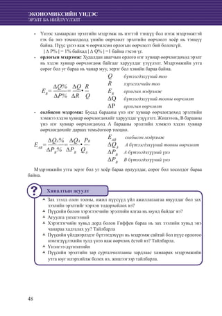 48
ЭКОНОМИКСИЙН ҮНДЭС
ЭРЭЛТ БА НИЙЛҮҮЛЭЛТ
Үнээс хамаарсан эрэлтийн мэдрэмж нь нэгтэй тэнцүү бол нэгж мэдрэмжтэй--
гэх ба энэ тохиолдолд үнийн өөрчлөлт эрэлтийн өөрчлөлт хоёр нь тэнцүү
байна. Пүүс үнээ яаж ч өөрчилсөн орлогын өөрчлөлт бий болохгүй.
	 | ∆ Р% | = 1% байхад | ∆ Q% | =1 байна гэсэн үг.
	-- орлогын мэдрэмж: Худалдан авагчын орлого нэг хувиар өөрчлөгдөхөд эрэлт
нь хэдэн хувиар өөрчлөгдөж байгааг харуулдаг үзүүлэлт. Мэдрэмжийн утга
сөрөг бол уг бараа нь чанар муу, эерэг бол хэвийн бараа байна.
	 Q 	 бүтээгдэхүүний тоо
	 R 	 хэрэглэгчийн тоо
	 ER	
орлогын мэдрэмж
	 ∆Q 	 бүтээгдэхүүний тооны өөрчлөлт
	 ∆Р 	 орлогын өөрчлөлт
солбисон мэдрэмж:-- Бусад барааны үнэ нэг хувиар өөрчлөгдөхөд эрэлтийн
хэмжээ хэдэн хувиар өөрчлөгдөхийг харуулдаг үзүүлэлт. Жишээ нь, В барааны
үнэ нэг хувиар өөрчлөгдөхөд А барааны эрэлтийн хэмжээ хэдэн хувиар
өөрчлөгдөхийг дараах томьёогоор тооцно.
	 EAB
	 солбисон мэдрэмж
	 ∆QA
	 A бүтээгдэхүүний тооны өөрчлөлт
	 ∆РB
	 A бүтээгдэхүүний үнэ
	 ∆РB
	 B бүтээгдэхүүний үнэ
Мэдрэмжийн утга эерэг бол уг хоёр бараа орлуулдаг, сөрөг бол хосолдог бараа
байна.
Зах зээлд олон тооны, ижил пүүсүүд үйл ажиллагаагаа явуулдаг бол захŽŽ
зээлийн эрэлтийг хэрхэн тодорхойлох вэ?
Пүүсийн болон хэрэглэгчийн эрэлтийн ялгаа нь юунд байдаг вэ?ŽŽ
Агуулга үнэлгээнийŽŽ
Хэрэглэгчийн хувьд дорд болон Гиффен бараа нь зах зээлийн хувьд энэŽŽ
чанараа хадгалах уу? Тайлбарла
Пүүсийн үйлдвэрлэдэг бүтээгдэхүүн нь мэдрэмж сайтай бол пүүс орлогооŽŽ
нэмэгдүүлэхийн тулд үнээ яаж өөрчлөх ёстой вэ? Тайлбарла.
Үнэлгээ-дүгнэлтийнŽŽ
Пүүсийн эрэлтийн зар сурталчилгааны зардлаас хамаарах мэдрэмжийнŽŽ
утга юуг илэрхийлж болох вэ, жишээгээр тайлбарла.
ER
=
∆Q%
=
∆Q.R
∆P% ∆R Q
EAB
=
∆QA%
=
∆QA
.PB
∆PB
% ∆PB
QA
Хяналтын асуулт
 