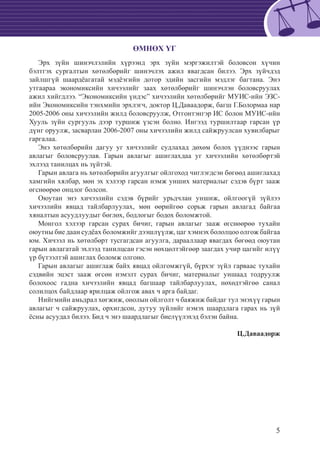 5
ӨМНӨХ ҮГ
Эрх зүйн шинэчлэлийн хүрээнд эрх зүйн мэргэжилтэй боловсон хүчин
бэлтгэх сургалтын хөтөлбөрийг шинэчлэх ажил явагдсан билээ. Эрх зүйчдэд
зайлшгүй шаардëагатай мэдëэгийн дотор эдийн засгийн мэдлэг багтана. Энэ
утгаараа экономиксийн хичээлийг заах хөтөлбөрийг шинэчлэн боловсруулах
ажил хийгдлээ. “Экономиксийн үндэc” хичээлийн хөтөлбөрийг МУИС-ийн ЭЗС-
ийн Экономиксийн тэнхмийн эрхлэгч, доктор Ц.Даваадорж, багш Г.Болормаа нар
2005-2006 оны хичээлийн жилд боловсруулж, Отгонтэнгэр ИС болон МУИС-ийн
Хууль зүйн сургууль дээр туршиж үзсэн болно. Ингээд туршилтаар гарсан үр
дүнг оруулж, засварлан 2006-2007 оны хичээлийн жилд сайжруулсан хувилбарыг
гаргалаа.
Энэ хөтөлбөрийн дагуу уг хичээлийг судлахад дөхөм болох үүднээс гарын
авлагыг боловсруулав. Гарын авлагыг ашиглахдаа уг хичээлийн хөтөлбөртэй
эхлээд танилцах нь зүйтэй.
Гарын авлага нь хөтөлбөрийн агуулгыг ойлгоход чиглэгдсэн бөгөөд ашиглахад
хамгийн хялбар, мөн эх хэлээр гарсан нэмж унших материалыг сэдэв бүрт зааж
өгснөөрөө онцлог болсон.
Оюутан энэ хичээлийн сэдэв бүрийг урьдчлан уншиж, ойлгоогүй зүйлээ
хичээлийн явцад тайлбарлуулах, мөн өөрийгөө сорьж гарын авлагад байгаа
хяналтын асуудлуудыг бөглөх, бодлогыг бодох боломжтой.
Монгол хэлээр гарсан сурах бичиг, гарын авлагыг зааж өгснөөрөө тухайн
оюутны бие даан судëах боломжийг дээшлүүлж, цаг хэмнэх бололцоо олгож байгаа
юм. Хичээл нь хөтөлбөрт тусгагдсан агуулга, дарааллаар явагдах бөгөөд оюутан
гарын авлагатай эхлээд танилцсан гэсэн нөхцөлтэйгөөр заагдах учир цагийг илүү
үр бүтээлтэй ашиглах боломж олгоно.
Гарын авлагыг ашиглаж байх явцад ойлгомжгүй, бүрхэг зүйл гарваас тухайн
сэдвийн эцэст зааж өгсөн нэмэлт сурах бичиг, материалыг уншаад тодруулж
болохоос гадна хичээлийн явцад багшаар тайлбарлуулах, нөхөдтэйгөө санал
солилцох байдлаар ярилцаж ойлгож авах ч арга байдаг.
Нийгмийн амьдрал хөгжиж, онолын ойлголт ч баяжиж байдаг тул энэхүү гарын
авлагыг ч сайжруулах, орхигдсон, дутуу зүйлийг нэмэх шаардлага гарах нь зүй
ёсны асуудал билээ. Бид ч энэ шаардлагыг биелүүлэхэд бэлэн байна.
Ц.Даваадорж
 