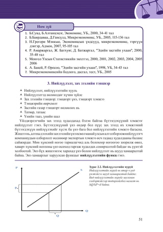51
	Б.Сувд, Б.Алтанцэцэг, Экономикс, УБ., 2000, 34-41 тал1.	
Б.Баярдаваа, Д.Гансүлд, Микроэкономикс, УБ., 2005, 115-136 тал2.	
	Н.Грегори Мэнкью, Экономиксын үндсүүд, микроэкономикс, тэргүүн3.	
дэвтэр, Адмон, 2007, 95-105 тал
	Р. Амаржаргал, Ж. Батхуяг, Д. Батжаргал, "Эдийн засгийн ухаан", 2000,4.	
35-48 тал
	Монгол Улсын Статистикийн эмхтгэл, 2000, 2001, 2002, 2003, 2004, 20055.	
2006
А. Бакей, Р. Оросоо, "Эдийн засгийн ухаан", 1998, УБ, 34-43 тал6.	
	Микроэкономиксийн бодлого, дасгал, тест, УБ., 20057.	
3. Нийлүүлэлт, зах зээлийн тэнцвэр
	Нийлүүлэлт, нийлүүлэлтийн хуульŽŽ
	Нийлүүлэлтэд нөлөөлдөг хүчин зүйлсŽŽ
Зах зээлийн тэнцвэр: тэнцвэрт үнэ, тэнцвэрт хэмжээŽŽ
	Тэнцвэрийн өөрчлөлтŽŽ
	Засгийн газар тэнцвэрт нөлөөлөх ньŽŽ
	Татвар, татаасŽŽ
	Үнийн тааз, үнийн шалŽŽ
Үйлдвэрлэгчийн зах зээлд худалдахад бэлэн байгаа бүтээгдэхүүний хэмжээг
нийлүүлэлт гэнэ. Бүтээгдэхүүний үнэ өндөр бол пүүс зах зээлд их хэмжээний
бүтээгдэхүүн нийлүүлэхийг хүсэх ба үнэ бага бол нийлүүлэлтийн хэмжээ багасна.
Жишээнь,алтныдэлхийнзахзээлийнүнэөсвөлманайулсыналтолборложнийлүүлэгч
компаниудын олборлолт өссөнөөр экспортын хэмжээ өсч гадаад худалдааны баланс
сайжирдаг. Мөн хүнсний ногоо тариалагчид аль болохоор ногоогоо зоорилж өвөл,
хаварт хүнсний ногооны үнэ өсөхөд гаргаж худалдах сонирхолтой байдаг нь үүнтэй
холбоотой. Энэ бүх жишээнээс харахад үнэ болон нийлүүлэлт нь шууд хамааралтай
байна. Энэ хамаарлыг харуулсан функцыг нийлүүлэлтийн функц гэнэ.
Q
P
Q
P
S
Ном зүй
Зураг 2.2. Нийлүүлэлтийн муруй
Нийлүүлэлтийн муруй нь ятар ч үед
үнэтэйгээ шууд хамааралтай байдаг.
Бид нийлүүлэлтийн муруйг шугаман
хэлбэртэйгээр тодорхойлбол налалт нь
∆Q/∆P=d байна.
 