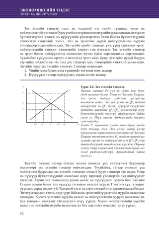 52
ЭКОНОМИКСИЙН ҮНДЭС
ЭРЭЛТ БА НИЙЛҮҮЛЭЛТ
Зах зээлийн тэнцвэр гэдэг нь тодорхой нэг үнийн түвшинд эрэлт нь
нийлүүлэлттэйгээтэнцэхбуюуүнийннэгтүвшиндхүмүүсийнхудалданавахыгхүссэн
бүтээгдэхүүний хэмжээ нь пүүсүүдийн үйлдвэрлэхэд бэлэн байгаа бүтээгдэхүүний
хэмжээтэй тэнцэхийг хэлнэ. Энэ нь эрэлтийн муруй нийлүүлэлтийн муруйн
огтолцдоор тодорхойлогддог. Энэ үеийн үнийг тэнцвэрт үнэ, үүнд харгалзах эрэлт
нийлүүлэлтийн хэмжээг тэнцвэрийн хэмжээ гэж нэрлэдэг. Зах зээлийн тэнцвэр
нь эрэлт болон нийлүүлэлтэд нөлөөлдөг хүчин зүйлс өөрчлөгдөхөд өөрчлөгдцөг.
Тухайлбал хүмүүсийн орлого нэмэгдэхэд эрэлт өсөх буюу эрэлтийн муруй баруун
гар тийш шилжсэнээр зах зээл дэх тэнцвэрт үнэ, тэнцвэрийн хэмжээ 2-уулаа өснө.
Засгийн газар зах зээлийн тэнцвэрт 2 янзаар нөлөөлдөг.
	Үнийн доод болон дээд түвшнийг тогтоож өгөх замаар1.	
	Пүүсүүдэд татвар оногдуулах, татаас олгох замаар2.	
Q
P
Q1
D
P1
S
P2
P*
E
D
Q2
S
Q*
Q2
D
Q1
S
Засгийн Газраас татвар (татаас өгсөн) оноосон үед нийлүүлэлт буурснаар
(өссөнөөр) зах зээлийн тэнцвэр өөрчлөгддөг. Тухайлбал, татвар оноосон үед
нийлүүлэлт буурснаар зах зээлийн тэнцвэрт хэмжээ буурч тэнцвэрт үнэ өсдөг. Учир
нь пүүсүүд бүтээгдэхүүнийг өмнөхөөс илүү зардлаар үйлдвэрлэх тул нийлүүлэлт
багасдаг. Харин энэ тохиолдолд үнийн өсөлт нь пүүсүүдийн орлого биш Засгийн
Газрын орлого болох тул пүүсүүд татварын ачаалал үүрдэг. Гэвч энэ хүү татварыг
пүүс дангаараа төлдөггүй. Тодорхой хэсэг нь хэрэглэгчдийн татварын ачаалал болдог
Энэхүү ачааллыг хэн нь илүү үүрч байгаа нь эрэлт нийлүүлэлтийн муруйн налалтаас
хамаарна. Хэрвээ эрэлтийн муруйн налалт нь нийлүүлэлтийн муруйн налалтаас их
бол татварын ачааллыг үйлдвэрлэгч илүү үүрдэг. Харин нийлүүлэлтийн муруйн
налалт нь эрэлтийн муруйн налалтаас их бол хэрэглэгч ачааллыг илүү үүрдэг.
Зураг 2.2. Зах зээлийн тэнцвэр
Зургаас харахад Р1 үнэ нъ үнийн шал буюу
доод түвшин болно. Учир нь Засгийн Газраас
энэ үнээс доогуур худалдах эрхгүйгээр
тогтоож өгдөг. Энэ үед эрэлт нь QD
1
байхад
нийлүүлэлт нь QS
1
болж, пүүсүүд хүмүүсийн
худалдан авалтаас QS
1
-QD
1
хэмжээгээр илүү
бүтээгдэхүүнийг пүүсүүд үйлдвэрлэсэн байна
гэсэн үг. Илүү гарсан үйлдвэрлэлийг илүүдэл
гэж нэрлэдэг.
Үнийн Р2
түвшнийг үнийн тааз буюу үнийн
дээд хязгаар гэнэ. Энэ үнээс өндөр үнээр
борлуулахыг хориглосон нөхцөлтэйгээр Засгийн
Газраас тогтоож өгдөг. Р2
үнийн түвшинд зах
зээлийн эрэлт нь нийлүүлэлтээсээ QD
2
-QS
2
-oop
давсан ба үүнийг хомсдол гэж нэрлэдэг. Өөрөөр
хэлбэл дээрх хэмжээний хэрэгцээтэй бараа зах
зээлд үйлдвэрлэгдээгүй, дутагдалтай байна
гэсэн үг.
 