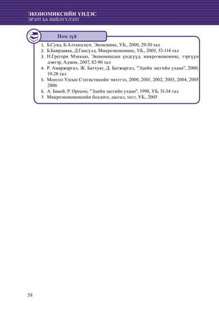 58
ЭКОНОМИКСИЙН ҮНДЭС
ЭРЭЛТ БА НИЙЛҮҮЛЭЛТ
	Б.Сувд, Б.Алтанцэцэг, Экономикс, УБ., 2000, 29-30 тал1.	
Б.Баярдаваа, Д.Гансүлд, Микроэкономикс, УБ., 2005, 53-114 тал2.	
	Н.Грегори Мэнкью, Экономиксын үндсүүд, микроэкономикс, тэргүүн3.	
дэвтэр, Адмон, 2007, 82-90 тал
	Р. Амаржаргал, Ж. Батхуяг, Д. Батжаргал, "Эдийн засгийн ухаан", 2000,4.	
19-28 тал
	Монгол Улсын Статистикийн эмхтгэл, 2000, 2001, 2002, 2003, 2004, 20055.	
2006
А. Бакей, Р. Оросоо, "Эдийн засгийн ухаан", 1998, УБ, 31-34 тал6.	
	Микроэкономиксийн бодлого, дасгал, тест, УБ., 20057.	
Ном зүй
 