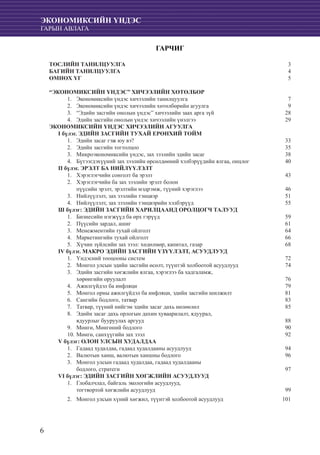 6
ЭКОНОМИКСИЙН ҮНДЭС
ГАРЫН АВЛАГА
ГАРЧИГ
ТӨСЛИЙН ТАНИЛЦУУЛГА	 3
БАГИЙН ТАНИЛЦУУЛГА 	 4
ӨМНӨХ ҮГ	 5
“ЭКОНОМИКСИЙН ҮНДЭС” ХИЧЭЭЛИЙН ХӨТӨЛБӨР
Экономиксийн үндэс хичээлийн танилцуулга	 71.	
	Экономиксийн үндэс хичээлийн хөтөлбөрийн агуулга	 92.	
	“Эдийн засгийн онолын үндэс” хичээлийн заах арга зүй	 283.	
	Эдийн засгийн онолын үндэс хичээлийн үнэлгээ	 294.	
ЭКОНОМИКСИЙН ҮНДЭС ХИЧЭЭЛИЙН АГУУЛГА
I бүлэг. ЭДИЙН ЗАСГИЙН ТУХАЙ ЕРӨНХИЙ ТОЙМ
	Эдийн засаг гэж юу вэ?	 331.	
	Эдийн засгийн тогтолцоо	 352.	
	Микроэкономиксийн үндэс, зах зээлийн эдийн засаг	 383.	
	Бүтээгдэхүүний зах зээлийн өрсөлдөөний хэлбэрүүдийн ялгаа, онцлог 	 404.	
П бүлэг. ЭРЭЛТ БА НИЙЛҮҮЛЭЛТ
	Хэрэглэгчийн сонголт ба эрэлт	 431.	
	Хэрэглэгчийн ба зах зээлийн эрэлт болон 	2.	
	 пүүсийн эрэлт, эрэлтийн мэдрэмж, түүний хэрэглээ	 46
	Нийлүүлэлт, зах зээлийн тэнцвэр	 513.	
	Нийлүүлэлт, зах зээлийн тэнцвэрийн хэлбэрүүд	 554.	
Ш бүлэг: ЭДИЙН ЗАСГИЙН ХАРИЛЦААНД ОРОЛЦОГЧ ТАЛУУД
	Бизнесийн нэгжүүд ба өрх гэрүүд	 591.	
	Пүүсийн зардал, ашиг	 612.	
	Менежментийн тухай ойлголт	 643.	
	Маркетингийн тухай ойлголт	 664.	
	Хүчин зүйлсийн зах зээл: хөдөлмөр, капитал, газар	 685.	
IV бүлэг. МАКРО ЭДИЙН ЗАСГИЙН ҮЗҮҮЛЭЛТ, АСУУДЛУУД
Үндэсний тооцооны систем	 721.	
	Монгол улсын эдийн засгийн өсөлт, түүнтэй холбоотой асуудлууд	 742.	
	Эдийн засгийн хөгжлийн ялгаа, хэрэглээ ба хадгаламж,3.	
	 хөрөнгийн оруулалт	 76
	Ажилгүйдэл ба инфляци	 794.	
Монгол орны ажилгүйдэл ба инфляци, эдийн засгийн шилжилт	 815.	
	Сангийн бодлого, татвар	 836.	
	Татвар, түүний нийгэм эдийн засаг дахь нөлөөлөл	 857.	
	Эдийн засаг дахь орлогын дахин хуваарилалт, ядуурал,8.	
	 ядуурлыг бууруулах аргууд	 88
	Мөнгө, Мөнгөний бодлого	 909.	
	Мөнгө, санхүүгийн зах зээл	 9210.	
V бүлэг: ОЛОН УЛСЫН ХУДАЛДАА
Гадаад худалдаа, гадаад худалдааны асуудлууд	 941.	
	Валютын ханш, валютын ханшны бодлого	 962.	
	Монгол улсын гадаад худалдаа, гадаад худалдааны3.	
	 бодлого, стратеги	 97
VI бүлэг: ЭДИЙН ЗАСГИЙН ХӨГЖЛИЙН АСУУДЛУУД
	Глобалчлал, байгаль экологийн асуудлууд,1.	
	 тогтвортой хөгжлийн асуудлууд	 99
Монгол улсын хүний хөгжил, түүнтэй холбоотой асуудлууд	 1012.	
 