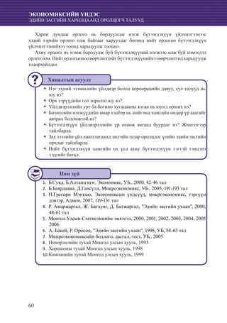 60
ЭКОНОМИКСИЙН ҮНДЭС
ЭДИЙН ЗАСГИЙН ХАРИЛЦААНД ОРОЛЦОГЧ ТАЛУУД
Харин дундаж орлого нь борлуулсан нэгж бүтээгдэхүүн үйлчилгээнээс
хэдий хэрийн орлого олж байгааг харуулдаг бөгөөд нийт орлогоо бүтээгдэхүүн
үйлчилгээнийхээ тоонд харьцуулж тооцно.
Ахиу орлого нь нэмж борлуулж буй бүтээгдэхүүний нэгжээс олж буй нэмэгдэл
орлогоюм.Нийторлогынхооөөрчлөлтийгбүтээгдэхүүнийхээөөрчлөлтөдхарьцуулж
тодорхойлдог.
Нэг хүний эзэмшлийн үйлдвэр болон корпорацийн давуу, сул талууд ньŽŽ
юу вэ?
Өрх гэрүүдийн гол зорилго юу вэ?ŽŽ
Үйлдвэрлэлийн урт ба богино хугацааны ялгаа нь юунд орших вэ?ŽŽ
Бизнесийн нэгжүүдийн ямар хэлбэр нь нийгэмд хамгийн өндөр үр ашгийгŽŽ
авчрах боломжтой вэ?
Бүтээгдэхүүн үйлдвэрлэлийн үр өгөөж яагаад буурдаг вэ? ЖишээгээрŽŽ
тайлбарла.
Зах зээлийн үйл ажиллагаанд засгийн газар оролцдог үеийн эдийн засгийнŽŽ
орчлыг тайлбарла.
Нийт бүтээгдэхүүн хамгийн их үед ахиу бүтээгдэхүүн тэгтэй тэнцэнэŽŽ
гэдгийг батал.
	Б.Сувд, Б.Алтанцэцэг, Экономикс, УБ., 2000, 42-46 тал1.	
Б.Баярдаваа, Д.Гансүлд, Микроэкономикс, УБ., 2005, 191-193 тал2.	
	Н.Грегори Мэнкью, Экономиксын үндсүүд, микроэкономикс, тэргүүн3.	
дэвтэр, Адмон, 2007, 119-131 тал
	Р. Амаржаргал, Ж. Батхуяг, Д. Батжаргал, "Эдийн засгийн ухаан", 2000,4.	
48-61 тал
	Монгол Улсын Статистикийн эмхтгэл, 2000, 2001, 2002, 2003, 2004, 20055.	
2006
А. Бакей, Р. Оросоо, "Эдийн засгийн ухаан", 1998, УБ, 54-63 тал6.	
	Микроэкономиксийн бодлого, дасгал, тест, УБ., 20057.	
Нөхөрлөлийн тухай Монгол улсын хууль, 19958.	
	Хоршооны тухай Монгол улсын хууль, 19989.	
	Компанийн тухай Монгол улсын хууль, 199910.	
Хяналтын асуулт
Ном зүй
 
