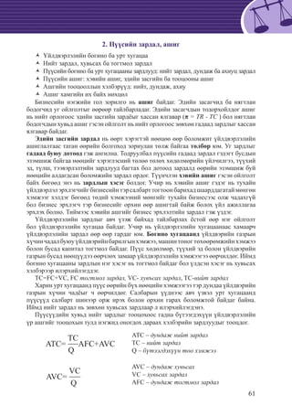 61
2. Пүүсийн зардал, ашиг
Үйлдвэрлэлийн богино ба урт хугацаа	ŽŽ
Нийт зардал, хувьсах ба тогтмол зардалŽŽ
Пүүсийн богино ба урт хугацааны зардлууд: нийт зардал, дундаж ба ахиуц зардалŽŽ
Пүүсийн ашиг: хэвийн ашиг, эдийн засгийн ба тооцооны ашигŽŽ
Ашгийн тооцооллын хэлбэрүүд: нийт, дундаж, ахиуŽŽ
Ашиг хамгийн их байх нөхцөлŽŽ
Бизнесийн нэгжийн гол зорилго нь ашиг байдаг. Эдийн засагчид ба нягтлан
бодогчид уг ойлголтыг өөрөөр тайлбарладаг. Эдийн засагчдын тодорхойлдог ашиг
нь нийт орлогоос эдийн засгийн зардëыг хассан ялгавар (π = TR - TC ) бол нягтлан
бодогчдын хувьд ашиг гэсэн ойлголт нь нийт орлогоос зөвхөн гадаад зардлыг хассан
ялгавар байдаг.
Эдийн засгийн зардал нь өөрт хэрэгтэй нөөцөө өөр боломжит үйлдвэрлэлийн
ашиглалтаас татан өөрийн болгоход зориулан төлж байгаа төлбөр юм. Уг зардлыг
гадаад буюу дотоод гэж ангилна. Тодруулбал пүүсийн гадаад зардал гэдэгт бусдын
эзэмшиж байгаа нөөцийг хэрэглэсний төлөө төлөх хөдөлмөрийн үйлчилгээ, түүхий
эд, түлш, тээвэрлэлтийн зардлууд багтах бол дотоод зардалд өөрийн эзэмшиж буй
нөөцийн алдагдсан боломжийн зардал ордог. Түүнчлэн хэвийн ашиг гэсэн ойлголт
байх бөгөөд энэ нь зардлын хэсэг болдог. Учир нь хэвийн ашиг гэдэг нь тухайн
үйлдвэрлэлэрхлэгчийгбизнесийнтэрсалбарттогтоонбарихадшаарддагатаймөнгөн
хэмжээг хэлдэг бөгөөд төдий хэмжээний мөнгийг тухайн бизнесээс олж чадахгүй
бол бизнес эрхлэгч тэр бизнесийг орхин өөр ашигтай байж болох үйл ажиллагаа
эрхлэх болно. Тиймээс хэвийн ашгийг бизнес эрхлэлтийн зардал гэж үздэг.
Үйлдвэрлэлийн зардлыг авч үзэж байхад тайлбарлах ёстой өөр нэг ойлголт
бол үйлдвэрлэлийн хугацаа байдаг. Учир нь үйлдвэрлэлийн хугацаанаас хамаарч
үйлдвэрлэлийн зардал өөр өөр гардаг юм. Богино хугацаанд үйлдвэрийн газрын
хүчинчадалбуюуүйлдвэрийнбарилгынхэмжээ,машинтоногтөхөөрөмжийнхэмжээ
болон бусад капитал тогтмол байдаг. Пүүс хөдөлмөр, түүхий эд болон үйлдвэрийн
газрын бусад нөөцүүдээ өөрчлөх замаар үйлдвэрлэлийн хэмжээгээ өөрчилдөг. Иймд
богино хугацааны зардлын нэг хэсэг нь тогтмол байдаг бол үлдсэн хэсэг нь хувьсах
хэлбэрээр илэрхийлэгддэг.
TC=FC+VC, FC тогтмол зардал, VC- хувъсах зардал, ТС-нийт зардал
Харин урт хугацаанд пүүс өөрийн бүх нөөцийн хэмжээгээ тэр дундаа үйлдвэрийн
газрын хүчин чадëыг ч өөрчилдөг. Салбарын үүднээс авч үзвэл урт хугацаанд
пүүсүүд салбарт шинээр орж ирэх болон орхин гарах боломжтой байдаг байна.
Иймд нийт зардал нь зөвхөн хувьсах зардлаар л илэрхийлэгдэнэ.
Пүүсүүдийн хувьд нийт зардлыг тооцохоос гадна бүтээгдэхүүн үйлдвэрлэлийн
үр ашгийг тооцохын тулд нэгжид оногдох дараах хэлбэрийн зардлуудыг тооцдог.
					 АТС – дундаж нийт зардал
					 ТС – нийт зардал
					 Q – бүтээгдэхүүн тоо хэмжээ
					 AVC – дундаж хувьсах
					 VC – хувьсах зардал
					 AFC – дундаж тогтмол зардал
ATC=
TC
AFC+AVC
Q
AVC=
VC
Q
 