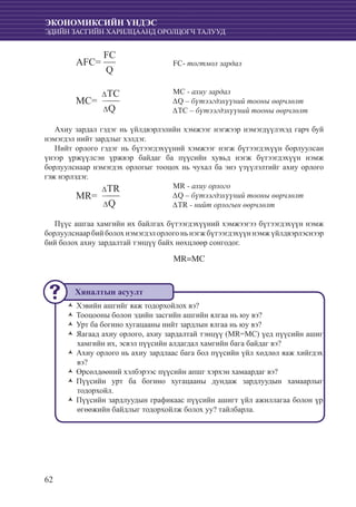 62
ЭКОНОМИКСИЙН ҮНДЭС
ЭДИЙН ЗАСГИЙН ХАРИЛЦААНД ОРОЛЦОГЧ ТАЛУУД
					
					 FC- тогтмол зардал
					 MC - axuy зардал
					 ∆Q – бүтээгдэхүүний тооны өөрчлөлт
					 ∆TC – бүтээгдэхүүний тооны өөрчлөлт
Ахиу зардал гэдэг нь үйлдвэрлэлийн хэмжээг нэгжээр нэмэгдүүлэхэд гарч буй
нэмэгдэл нийт зардлыг хэлдэг.
Нийт орлого гэдэг нь бүтээгдэхүүний хэмжээг нэгж бүтээгдэхүүн борлуулсан
үнээр үржүүлсэн үржвэр байдаг ба пүүсийн хувьд нэгж бүтээгдэхүүн нэмж
борлуулснаар нэмэгдэх орлогыг тооцох нь чухал ба энэ үзүүлэлтийг ахиу орлого
гэж нэрлэдэг.
					 MR - axuy орлого
					 ∆Q – бүтээгдэхүүний тооны өөрчлөлт
					 ∆TR - нийт орлогын өөрчлөлт
Пүүс ашгаа хамгийн их байлгах бүтээгдэхүүний хэмжээгээ бүтээгдэхүүн нэмж
борлуулснаарбийболохнэмэгдэлорлогоньнэгжбүтээгдэхүүннэмжүйлдвэрлэснээр
бий болох ахиу зардалтай тэнцүү байх нөхцлөөр сонгодог.
MR=MC
Хэвийн ашгийг яаж тодорхойлох вэ?ŽŽ
Тооцооны болон эдийн засгийн ашгийн ялгаа нь юу вэ?ŽŽ
Урт ба богино хугацааны нийт зардлын ялгаа нь юу вэ?ŽŽ
Яагаад ахиу орлого, ахиу зардалтай тэнцүү (MR=MC) үед пүүсийн ашигŽŽ
хамгийн их, эсвэл пүүсийн алдагдал хамгийн бага байдаг вэ?
Ахиу орлого нь ахиу зардлаас бага бол пүүсийн үйл хөдлөл яаж хийгдэхŽŽ
вэ?	
Өрсөлдөөний хэлбэрээс пүүсийн апшг хэрхэн хамаардаг вэ?ŽŽ
Пүүсийн урт ба богино хугацааны дундаж зардлуудын хамаарлыгŽŽ
тодорхойл.
Пүүсийн зардлуудын графикаас пүүсийн ашигт үйл ажиллагаа болон үрŽŽ
өгөөжийн байдлыг тодорхойлж болох уу? тайлбарла.
MR=
∆TR
∆Q
AFC=
FC
Q
MC=
∆TC
∆Q
Хяналтын асуулт
 