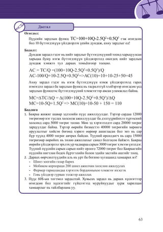 63
Өгөгдөл:
	 Пүүсийн зардлын функц TC=100+10Q-2.5Q2
+0.5Q3
гэж өгөгдсөн
бол 10 бүтээгдэхүүн үйлдвэрлэх үеийн дундаж, ахиу зардлыг ол!
Бодолт:
	 Дундаж зардал гэдэг нь нийт зардлыг бүтээгдэхүүний тоонд харьцуулсан
харьцаа буюу нэгж бүтээгдэхүүн үйлдвэрлэлд оногдох нийт зардлын
дундаж хэмжээ тул дараах томьёогоор тооцно.
AC = TC/Q =(100+10Q-2.5Q2
+0.5Q3
)/Q
AC-100/Q+10-2.5Q+0.5Q2
=>АС(10)=10+10-25+50=45
	 Ахиу зардал гэдэг нь нэгж бүтээгдэхүүн нэмж үйлдвэрлэхэд гарах
нэмэгдэл зардал ба зардлын функц нь тасралтгүй хэлбэрээр өгөгдсөн үед
зардлын функцээс бүтээгдэхүүний хэмжээгээр авсан уламжлал байна.
МС=∆ТС/∆Q = ∆(100+10Q-2.5Q2
+0.5Q3
)/∆Q
MC=10-5Q+1.5Q2
=> MC(10)=10-50 + 150 = 110
Бодлого
Баяраа жижиг шавар эдлэлийн пүүс ажиллуулдаг. Тэрээр сардаа 120001.	
төгрөгөөр нэг туслах хөлсөлж ажиллуулдаг ба дэлгүүрийнхээ түрээсний
хөлсөнд сард 5000 төгрөг төлнө. Мөн эд хэрэглэлдээ сард 20000 төгрөг
зарцуулдаг байна. Тэрээр өөрийн бизнестээ 40000 төгрөгийн хөрөнгө
оруулалтыг хийсэн бөгөөд хэрвээ өөрөөр ашигласан бол энэ нь cap
бүр түүнд 4000 төгрөг авчрах байсан. Түүний өрсөлдөгч нь сард 15000
төгрөгөөр өөрийнх нь төлөө ажиллахыг санал болгосон байжээ. Баяраа
өөрийн үйлдвэрлэл эрхлэх ур чадвараа сарын 3000 төгрөг хэмээн үнэлдэг.
Түүний пүүсийн сарын сарын нийт орлого 72000 төгрөг бол Баяраагийн
пүүсийн нягтлан бодох бүртгэлийн болон эдийн засгийн ашгийг тооц.
	Дараах өөрчлөлтүүдийн аль нь урт ба богино хугацаанд хамаарах вэ?2.	
	-- Шинэ зоогийн газар барих
	 Мобиком корпораци 200 шинэ ажилчин хөлслөн ажилуулах--
	 Фермер тариаландаа хэрэглэх бордооныхоо хэмжээг ихэсгэх--
	 Говь үйлдвэр гурван ээлжээр ажиллах--
3.	 Пүүс 60$-ын тогтмол зардалтай. Хувьсах зардал нь дараах хүснэгтээр
өгөгдсөн бол хүснэгтийг гүйцээгээд муруйнуудыг зурж харилцан
хамаарлыг нь тайлбарлана уу.
Дасгал
 