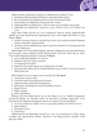 67
Маркетингийн удирдлагын дараах үзэл баримтлалууд байдаг. Үүнд:
	үйлдвэрлэлийг боловсронгуй болгох: үйлдвэрлэлийн хэмжээa.	
	бүтээгдэхүүнийг боловсронгуй болгох: бүтээгдэхүүний чанарb.	
	худалдааны үзэл баримтлал: борлуулалтын хэмжээc.	
маркетингийн үзэл баримтлал: хэрэглэгч рүү илүү анхаарал хандуулдагd.	
нийгмийн үзэл баримтлал: хэрэглэгч, пүүс, нийгэм гэсэн 3-ын холбоог авчe.	
үздэг
Пүүс шинэ бараа бүтээж зах зээлд нэвтрүүлж амжилт олоход маркетингийн
нарийн ур ухаан шаардлагатай. Ерөнхийдөө пүүст шинэ бараа бий болгох 2 арга
байдаг. Үүнд:
	гаднаас олж авах /ямар нэг пүүсийг бүхлээр нь эсвэл өөр үйлдвэрийн барааныa.	
патент, лицензийг худалдан авах/
	дотоодын хүчин чармайлтаар /өөртөө судалгаа шинжилгээ, боловсруулалтынb.	
хэлтэс байгуулах/
Шинэ бараа гэдэгт одоо байгаа барааг өөрчилж сайжруулсны үр дүнд бий болсон
бүтээгдэхүүн, эрдэм шинжилгээний байгууллагын бүтээсэн шинэ бүтээл орно.
Гэхдээ шинэ бараа бүр амжилт олдоггүй. Учир нь
	зах зээлийн багтаамжийг хэт үнэлдэгa.	
	барааны хэрэгцээг сайн судлаагүйb.	
хэт өндөр үнэтэй гаргахc.	
бараа бүтээхэд гарах зардал нъ тооцоолсноос их байхd.	
өрсөлдөгчийн хариу үйлдэл бодож байснаас илүү их байх гэсэн шалтгаануудe.	
байж болох юм.
Шинэ бараа бүтээх нь дараах үндсэн шатуудтай. Эдгээр нь
	санаа олох, сонголт хийхa.	
	сонгосон санааг боловсруулах ба шалгахb.	
	маркетингийн стратегийг боловсруулахc.	
	үйлдвэрлэл, боловсруулалтын боломжийн судалгааd.	
	барааг бүтээхe.	
	барааг туршихf.	
	өргөн үйлдвэрлэлg.	
Ийнхүү бүтээсэн бараа бүхэн /ер нь бүх бараа гэсэн үг/ өөрийн амьдралын
мөчлөгтэй байдаг ба түүнийн шинж ба үргэлжлэх хугацааг урьдчилан хэлэх
боломжгүй юм. Барааны амьдралын мөчлөг нь дараах 4 үе шаттай байдаг:
	зах зээлд нэвтрэх үе: барааг түгээх, худалдаанд нийлүүлэх мөчөөс эхэлдэгa.	
	өрнөлтийн үеb.	
	боловсролтын үеc.	
	уналтын үеd.	
Маркетингийн иж бүрдлийн салøгүй нэг хэсэг нь идэвхижүүлэлт буюу явцуу
утгаараа зар сурталчилгаа байдаг. Түүнчлэн энд борлуулалтын сувгийн тухай
яригддаг байна.
 