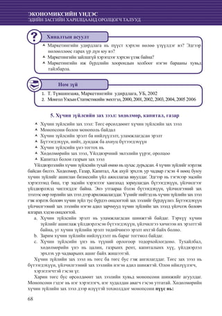 68
ЭКОНОМИКСИЙН ҮНДЭС
ЭДИЙН ЗАСГИЙН ХАРИЛЦААНД ОРОЛЦОГЧ ТАЛУУД
Маркетингийн удирдлага нь пүүст хэрхэн нөлөө үзүүлдэг вэ? ЭдгээрŽŽ
нөлөөллөөс гарах үр дүн юу вэ?
Маркетингийн зайлшгүй хэрэгцээг хэрхэн үзэж байна?ŽŽ
Маркетингийн иж бүрдлийн хоорондын холбоог нэгэн барааны хувьдŽŽ
тайлбарла.
Т. Түвшинзаяа, Маркетингийн удирдлага, УБ, 20021.	
Монгол Улсын Статистикийн эмхтгэл, 2000, 2001, 2002, 2003, 2004, 2005 20062.	
5. Хүчин зүйлсийн зах зээл: хөдөлмөр, капитал, газар
Хүчин зүйлсийн зах зээл: Төгс өрсөлдөөнт хүчин зүйлсийн зах зээлŽŽ
Монопсони болон монополь байдалŽŽ
Хүчин зүйлсийн эрэлт ба нийлүүлэлт, уламжлагдсан эрэлтŽŽ
Бүтээгдэхүүн, нийт, дундаж ба ахиуц бүтээгдэхүүнŽŽ
Хүчин зүйлсийн үнэ тогтох ньŽŽ
Хөдөлмөрийн зах зээл, Үйлдвэрчний эвлэлийн үүрэг, оролцооŽŽ
Капитал болон газрын зах зээлŽŽ
Үйлдвэрлэлийн хүчин зүйлсийн тухай өмнө нь цухас дурьдсан. 4 хүчин зүйлийг нэрлэж
байсан билээ. Хөдөлмөр, Газар, Капитал, Аж ахуй эрхлэх ур чадвар гэсэн 4 нөөц буюу
хүчин зүйлийг ашиглан бизнесийн үйл ажиллагаа явуулдаг. Эдгээр нь тэгэхээр эцсийн
хэрэглээнд биш, тэр эцсийн хэрэглээг хангахад зориулагдах бүтээгдэхүүн, үйлчилгээг
үйлдвэрлэхэд чиглэгддэг байна. Энэ утгаараа бэлэн бүтээгдэхүүн, үйлчилгээний зах
зээлээсөөртөрлийнзахзээлдээрарилжаалагддаг.Үүнийгнийтэдньхүчинзүйлийнзахзээл
гэж нэрлэх боловч хүчин зүйл тус бүрдээ онцлогтой зах зээлийг бүрдүүлнэ. Бүтээгдэхүүн
үйлчилгээний зах зээлийн нэгэн адил зарчмууд хүчин зүйлийн зах зээлд үйлчлэх боловч
ялгарах хэдэн онцлогтой.
	Хүчин зүйлсийн эрэлт нь уламжлагдсан шинжтэй байдаг. Тэрхүү хүчинa.	
зүйлийг ашиглаж үйлдвэрлэсэн бүтээгдэхүүн, үйлчилгээ хичнээн их эрэлттэй
байна, уг хүчин зүйлийн эрэлт төдийчинээ эрэлт ихтэй байх болно.
	Зарим хүчин зүйлийн нийлүүлэлт нь бараг тогтмол байдаг.b.	
	Хүчин зүйлсийн үнэ нь түүний орлогоор тодорхойлогдоно. Тухайлбал,c.	
хөдөлмөрийн үнэ нь цалин, газрынх рент, капиталынх хүү, үйлдвэрлэл
эрхлэх ур чадварынх ашиг байх жишээтэй.
Хүчин зүйлийн зах зээл нь төгс ба төгс бус гэж ангилагддаг. Төгс зах зээл нь
бүтээгдэхүүн, үйлчилгээний зах зээлийн нэгэн адил шинжтэй. Олон нйилүүлэгч,
хэрэглэгчтэй гэсэн үг.
Харин төгс бус өрсөлдөөнт зах зээлийн хувьд монопсони шинжийг агуулдаг.
Монопсони гэдэг нь нэг хэрэглэгч, нэг худалдан авагч гэсэн утгатай. Хөдөлмөрийн
хүчин зүйлийн зах зээл дээр илүүтэй тохиолддог монопсони пүүс нь:
Хяналтын асуулт
Ном зүй
 