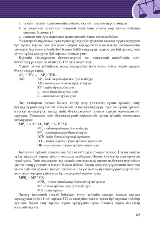 69
	тухайн төрлийн хөдөлмөрийн дийлэнх хэсгийг ганц том пүүс эзэмшдэгa.	
	уг хөдөлмөр эрхлэгчид тодорхой шалтгааны улмаас өөр ажлын байрандb.	
шилжих боломжгүй
	ганцхан том пүүс ажилчдын цалин хөлсийг хянан тогтоож байдаг.c.	
Үйлдвэрлэл явуулахын тулд хүчин зүйлүүдийг худалдан авахдаа түүнд зарцуулж
буй зардал, түүнээс олж буй орлого хоёрыг харьцуулж үзэх нь мэдээж. Экономиксийн
хичээлээр бид хүчин зүйлийн бий болгож буй бүтээгдэхүүн, түүнээс олж буй орлого, нэгж
хүчин зүйлд зарцуулж буй зардлыг тооцож үзнэ.
Пүүсийн үйлдвэрлэсэн бүтээгдэхүүний тоо хэмжээний нийлбэрийг нийт
бүтээгдэхүүн гэдэг ба ихэнхдээ ТР гэж тэмдэглэдэг.
Үүнийг хүчин зүйлийнхээ тоонд харьцуулбал нэгж хүчин зүйлд ногдох дундаж
бүтээгдэхүүн гарна.
APL
= TP/L , APk
=TP/K ,
Энд 	 APL
-хөдөлмөрийндундажбүтээгдэхүүн
		 АРк
-капиталындундажбүтээгдэхүүн
		 ТР - нийт бүтээгдэхүүн
		 L - хөдөлмөрийн хүчин зүйл
		 К - капиталын хүчин зүйл
Энэ хялбархан тооцоо бөгөөд эдгээр дээр үндэслээд хүчин зүйлийн ахиу
бүтээгдэхүүний үзүүлэлтийг тооцоолдог. Ахиу бүтээгдэхүүн гэдэг нь хүчин зүйлийг
нэгжээр нэмэгдүүлж авахад нийт бүтээгдэхүүний хэмжээ хэрхэн өөрчлөгдөхийг
харуулна. Тооцохдоо нийт бүтээгдэхүүний өөрчлөлтийг хүчин зүйлийн өөрчлөлтөд
харьцуулдаг.
MPL
= ∆TP / ∆L, MPk
= ∆TP / ∆К
		 MPL
-хөдөлмөрийнахиубүтээгдэхүүн
		 МРк
- капиталынахиубүтээгдэхүүн
		 DTP- нийт бүтээгдэхүүний өөрчлөлт
		 D L - хөдөлмөрийн хүчин зүйлийн өөрчлөлт
		 DK - капиталын хүчин зүйлийн өөрчлөлт
Бид хүчин зүйлийг ашиглан юу бүтээж вэ? гэдгээ тооцдог боллоо. Нэгэнт хийсэн
зүйлс тодорхой учраас орлого тооцоход хялбархан. Өмнөх хичээлээр ахиу орлогын
тухай үзсэн. Төгс өрсөлдөөнт зах зээлийн нөхцөлд ахиу орлого нь бүтээгдэхүүнийхээ
үнэтэй тэнцүү гэдгийг ч мэддэг болсон байгаа. Харин одоо тэр үзүүлэлтийг ашиглан
хүчин зүйлийн орлогыг тооцох гэж байна. Сая үзсэн ахиу бүтээгдэхүүний үзүүлэлтийг
ахиу орлогоор үржүүлбэл ахиу бүтээгдэхүүний орлого гарна.
MPRn
= MP *
MR
		 MPRn
–хүчинзүйлийнахиубүтээгдэхүүнийорлого
		 MP– хүчин зүйлийн ахиу бүтээгдэхүүн
		 MR - ахиу орлого
Энэхүү тооцоотой төстэй байдлаар хүчин зүйлийн зардлыг тооцож гаргаад
харьцуулалт хийнэ. Нийт зардал (ТС) нь аж ахуйн нэгжээс гаргаж буй зардлын нийлбэр
дүн юм. Харин ахиу зардлыг хүчин зүйлүүдийн хувьд тооцвол дараах байдлаар
илэрхийлэгдэнэ.
 