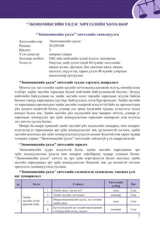 7
“ЭКОНОМИКСИЙН ҮНДЭС ХИЧЭЭЛИЙН ХӨТӨЛБӨР
“Экономиксийн үндэс” хичээлийн танилцуулга
Хичээлийн нэр: 	 Экономиксийн үндэс
Индекс:		 ECON100
Кредит:		 3
Үзэх семестр:	 намрын улирал
Залгамж холбоо: 	 ЕБС-ийн нийгмийн тухай мэдлэг, математик
Үнэлгээ:		Оюутан, нийт үнэлгээний 60 хувийг хичээлийн
	 явцын идэвх, оролцоо, бие даалтын ажил, явцын
	 шалгалт, шүүлгээр, харин үлдэх 40 хувийг улирлын
шалгалтаар цуглуулна.
“Экономиксийн үндэс” хичээлийг судлах хэрэгцээ, шаардлага
Монгол улс зах зээлийн эдийн засгийн тогтолцоонд шилжиж эхлээд, өмчийн олон
хэлбэрт эдийн засгийн харилцаа бүхий нийгмийн байгууламжтай боллоо. Энэхүү
нийгмийн байгууламж нь эдийн засгийн олон төрлийн харилцааг агуулж байгаа
бөгөөд тэрхүү харилцаанд хүн бүр, байгууллага, нэгж бүр оролцдог. Эдийн засгийн
эл харилцаанд оролцохдоо эдийн засгийн тодорхой мэдлэгтэй байх нь оролцогчдын
үйл хөдлөл оновчтой болох, улмаар улс орны хөгжлийн хурдац дээшлэхэд чухал
нөхцөл болох юм. Эдийн засгийн үйл хөдлөлийн мөн чанарыг ойлгох, улмаар уг
харилцааг зохицуулах эрх зүйн зохицуулалтын харилцан хамаарлыг олж мэдэхэд
энэ хичээл туслах болно.
Микро ба макро түвшний эдийн засгийн үйл хөдлөлийн хамаарал, мөн чанарыг
мэдсэнээр уг харилцааны эрх зүйн зохицуулалтыг зөв, үр нөлөөтэй тогтоох, эдийн
засгийн өсөлтөнд эрх зүйн зохицуулалтын үзүүлэх нөлөөг бодитой олж харах чадвар
эзэмших учраас “Экономиксийн үндэс” хичээлийг зайлшгүй үзэх шаардлагатай.
“Экономиксийн үндэс” хичээлийн зорилго
Экономиксийн суурь мэдлэгтэй болж, эдийн засгийн харилцааны эрх
зүйн зохицуулалтын үндсэн мөн чанарыг тайлбарлах чадвар эзэмших болно.
“Экономиксийн үндэс” хичээл нь эрх зүйн мэргэжилтэн болох оюутанд эдийн
засгийн харилцааны эрх зүйн зохицуулалтыг бодитой, зөв, үр нөлөөтэй тогтоох
эрмэлзлэл төлөвшүүлэхэд туслана.
“Экономиксийн үндэс” хичээлийн сэдэвчилсэн төлөвлөгөө, танхимд үзэх
цаг хуваарилалт
№ Бүлэг Сэдвүүд
Хичээлийн
хэлбэр
Цаг
1
Эдийн
засгийн тухай
ерөнхий тойм
1 Эдийн засаг гэж юу вэ? лекц 2 цаг
2 Эдийн засгийн тогтолцоо семинар 2 цаг
3
Микроэкономиксийн үндэс, зах зээлийн
эдийн засаг
лекц 2 цаг
4
Бүтээгдэхүүний зах зээлийн өрсөлдөөний
хэлбэрүүдийн ялгаа, онцлог
семинар 2 цаг
 