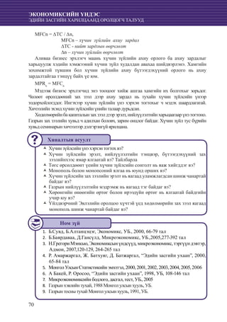 70
ЭКОНОМИКСИЙН ҮНДЭС
ЭДИЙН ЗАСГИЙН ХАРИЛЦААНД ОРОЛЦОГЧ ТАЛУУД
MFCn = ∆ТС / ∆n,
		 MFCn – хүчин зүйлийн ахиу зардал
		 ∆ТС - нийт зардлын өөрчлөлт
		 ∆n – хүчин зүйлийн өөрчлөлт
Аливаа бизнес эрхлэгч маань хүчин зүйлийн ахиу орлого ба ахиу зардалыг
харьцуулж хэдийн хэмжээний хүчин зүйл худалдан авахаа шийдвэрлэнэ. Хамгийн
зохимжтой түвшин бол хүчин зүйлийн ахиу бүтээгдэхүүний орлого нь ахиу
зардалтайгаа тэнцүү байх үе юм.
MPRn
= MFCn
Мэдээж бизнэс эрхлэгчид энэ тооцоог хийж ашгаа хамгийн их болгохыг зорьдог.
Чөлөөт өрсөлдөөний зах зээл дээр ахиу зардал нь тухайн хүчин зүйлсийн үнээр
тодорхойлогддог. Ингэхээр хүчин зүйлийн үнэ хэрхэн тогтохыг ч мэдэх шаардлагатай.
Хичээлийн эхэнд хүчин зүйлсийн үнийн талаар дурьдсан.
Хөдөлмөрийнбакапиталынзахзээлдээрэрэлт,нийлүүлэлтийнхарьцаагаарүнэтогтоно.
Газрын зах зээлийн хувьд ч адилхан боловч, зарим онцлог байдаг. Хүчин зүйл тус бүрийн
хувьд семинарын хичээлээр дэлгэрэнгүй ярилцана.
Хүчин зүйлсийн үнэ хэрхэн тогтоŽŽ х вэ?
Хүчин зүйлсийн эрэлт, нийлүүлэлтийн тэнцвэр, бүтээгдэхүүний захŽŽ
зээлийнхээс ямар ялгаатай вэ? Тайлбарла
Төгс өрсөлдөөнт үеийн хүчин зүйлсийн сонголт нь яаж хийгддэг вэ?ŽŽ
Монополь болон монопсоний ялгаа нь юунд орших вэ?ŽŽ
Хүчин зүйлсийн зах зээлийн эрэлт нь яагаад уламжлагдсан шинж чанартайŽŽ
байдаг вэ?
Газрын нийлүүлэлтийн мэдрэмж нь яагаад тэг байдаг вэ?ŽŽ
Хөрөнгийн өнөөгийн өртөг болон ирээдүйн өртөг нь ялгаатай байдгийнŽŽ
учир юу вэ?
Үйлдвэрчний Эвлэлийн оролцоо хүчтэй үед хөдөлмөрийн зах зээл яагаадŽŽ
монополь шинж чанартай байдаг вэ?
	Б.Сувд, Б.Алтанцэцэг, Экономикс, УБ., 2000, 66-79 тал1.	
Б.Баярдаваа, Д.Гансүлд, Микроэкономикс, УБ.,2005,277-392 тал2.	
Н.Грегори Мэнкью, Экономиксын үндсүүд, микроэкономикс, тэргүүн дэвтэр,3.	
Адмон, 2007,120-129, 264-265 тал
Р. Амаржаргал, Ж. Батхуяг, Д. Батжаргал, “Эдийн засгийн ухаан”, 2000,4.	
65-84 тал
Монгол Улсын Статистикийн эмхтгэл, 2000, 2001, 2002, 2003, 2004, 2005, 20065.	
А Бакей, Р. Оросоо, “Эдийн засгийн ухаан”, 1998, УБ, 108-146 тал6.	
Микроэкономиксийн бодлого, дасгал, тест, УБ., 20057.	
Газрын хэвлийн тухай, 1988 Монгол улсын хууль, УБ.8.	
Газрын тосны тухай Монгол улсын хууль, 1991, УБ.9.	
Хяналтын асуулт
Ном зүй
 