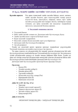 72
ЭКОНОМИКСИЙН ҮНДЭС
МАКРО ЭДИЙН ЗАСГИЙН ҮЗҮҮЛЭЛТ, АСУУДЛУУД
IV бүлэг. МАКРО ЭДИЙН ЗАСГИЙН ҮЗҮҮЛЭЛТ, АСУУДЛУУД
Бүлгийн зорилго: 	 Улс орны хэмжээний эдийн засгийн байдал, өсөлт, хөгжил,
эдийн засгийн бодлого, арга хэрэгслүүдийн талаар үндсэн
мэдлэгтэй болж, ажилгүйдэл, инфляци, мөнгө зэрэг эдийн
засгийн үзэгдлүүдийн мөн чанарыг ойлгон, тайлбарлах чадвар
эзэмшин, улс орны хөгжлийн зөв хандлагыг тодорхойлох
эрмэлзлэл, хандлагатай болоход оршино.
1. Үндэсний тооцооны систем
Үндэсний БаялагŽŽ
Нийт эдийн засгийг хэмжих нь: Дотоодын нийт бүтээгдэхүүн, бусадŽŽ
Эдийн засгийн өсөлт: нэрлэсэн ба бодит өсөлтŽŽ
Бодит өсөлтийг тодорхойлохŽŽ
Өсөлтийг дэмжих болон өсөлтийн эсрэг үзэл баримтлалŽŽ
Дотоодын нийт бүтээгдэхүүн ба инфляциŽŽ
Аж үйлдвэржилтŽŽ
Тухайн улс үндэстний орлого зарлагын урсгалыг тодорхойлдог үзүүлэлтүүдйиг
Үндэсний тооцооны системийн үзүүлэлтүүд гэж нэрлэдэг.
Улс орны хэмжээн дэх үйлдвэрлэлийн бүх нөөцийг ашиглан үйлдвэрлэгдэж буй нийт
бүтээгдэхүүнүйлчилгээнийнийлбэрдүнгҮндэснийнийтбүтээгдэхүүнгэнэ.Энэтохиолдолд
тухайн үйлдвэрлэлийн нөөцүүд нь хилийн чанадад байршиж байж болно. Тухайн улс
орны хил хязгаар дотор буй үйлдвэрлэлийн нөөцүүдийг ашиглан үйлдвэрлэж байгаа нийт
бүтээгдэхүүн үйлчилгээний нийлбэрийг Дотоодын нийт бүтээгдэхүүн гэнэ.
Дотоодын нийт бүтээгдэхүүнийг орлогоор болон зардлаар тооцдог.
Орлогоор
Цалин (W)--
Зээлийн хүүгийн төлбөр (i)--
Өмчийн орлого (РР)--
Түрээсийн төлбөр (R)--
Бизнесийн шууд бус татвар (Tin)--
Корпорацийн ашиг (Р)--
Капиталын элэгдэл (d)--
ДНБ=W+i+PP +R+Tin +P+d
Зардлаар--
Хувийн хэрэглээний зардал(С)--
Хөрөнгө оруулалтын зардал (I)--
Засгийн газрын зардал (G)--
Цэвэр экспорт (NX)--
ДНБ=C+I+G+NX
ОРЛОГООР ТООЦСОН ДНБ = ЗАРДЛААР ТООЦСОН ДНБ
 