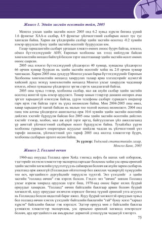 75
Жишээ 1. Эдийн засгийн өсөлтийн тойм, 2005
Монгол улсын эдийн засгийн өсөлт 2005 онд 6.2 хувьд хүрсэн бөгөөд үүний
1.6 функтыг ХАА-н салбар, 4.9 функтыг үйлчилгээний салбарын өсөлт тус тус
хангасан байна. Харин аж үйлдвэрийн салбар эдийн засгийн өсөлтөд -0.2 хувийн
нэмэр оруулсан буюу эдийн засгийн өсөлтийг бууруулсан юм.
Газар тариалангийн салбарт ургацын хэмжээ өмнөх оноос буурч байгаа, нэхмэл,
оёмол бүтээгдэхүүнийг АНУ, Европын холбооны зах зээлд нийлүүлж байсан
хөнгөлөлтийн нөхцөл байхгүй болсон зэрэг шалтгаанаар эдийн засгийн өсөлт өмнөх
оноос саарсан.
2005 онд нэхмэл бүтээгдэхүүний үйлдвэрлэл 40 хувиар, хувцасны үйлдвэрлэл
66 орчим хувиар буурсан нь эдийн засгийн өсөлтийг хойш нь 2.0 орчим хувиар
чангаасан. Харин 2005 оны дундуур Монгол улсын бараа бүтээгдэхүүнийг Европын
Холбооны хөнгөлөлтийн нөхцөлд хамруулах талаар яриа хэлэлцээрийг идэвхтэй
хийсний дүнд энэхүү хөнгөлөлтийн нөхцөлд Монгол улсыг хамруулж чадсанаар
нэхмэл, оёмол хувцасны үйлдвэрлэл эргэж сэргэх хандлагатай байгаа.
2005 оны хувьд тээвэр, холбооны салбар, мал аж ахуйн салбар эдийн засгийн
өсөлтөд жинтэй хувь нэмэр оруулжээ. Төмөр замын тээврээр дамжин өнгөрөх ачаа
эргэлт харьцангуй нэмэгдэж байгаа, үүрэн телефоны салбарт гуравдагч оператор
гарч ирэх гэж байгаа зэрэг нь үүнд нөлөөлсөн байна. Мөн 2004-2005 оны өвөл,
хавар харьцангуй таатай байсан нь малын тоо толгой өсөхөд нөлөөлжээ. 2004 онд
ганц том алтны үйлдвэрлэл ашиглалтад орж 10.6 хувийн эдийн засгийн өсөлтийн
дийлэнх хэсгийг бүрдүүлж байсан бол 2005 оны эдийн засгийн өсөлтийн дийлэнх
хэсгийг тээвэр, холбоо, мал аж ахуй зэрэг иргэд, байгууллагын үйл ажиллагаанд
үр аøигтай үйлчилгээний салбарын өсөлт бүрдүүлсэн байна. Тухайлбал үүрэн
холбооны гуравдагч операторын асуудлыг шийдэж чадсан нь үйлчилгээний үнэ
тарифт нөлөөлж, үйлчилгээний үнэ тариф 2005 онд нилээд хэмжээгээр буурч,
холбооны салбарын орлого өссөн байна.
Эх үүсвэр: Үндэсний статистикийн газар,
Монгол Банк, 2005
Жишээ 2. Голланд өвчин
1960-аад онуудад Голланд орон Хойд тэнгисд нефть ба шатах хий олборлож,
тэдгээрийг ихээхэн хэмжээгээр экспортод гаргадаг болсноос хойш улс орны ерөнхий
эдийн засгийн хөгжлийн үзүүлэлтүүд нь сайжирсан боловч аж ахуйн зарим салбар нь
уналтанд орж ажилгүй (Голландын ойлголтоор бол ажиллах чадваргүй) хүмүүсийн
тоо өсч, иргэдийнхээ дургуйцлийг төрүүлсэн түүхтэй. Энэ үзэгдлийг л эдийн
засгийн "голланд өвчин" гэж нэрлэх болсон. Гэхдээ энэ "өвчин" зөвхөн Голланд
улсыг нэрвэж хямралд оруулсан хэрэг биш, 1970-аад оноос бараг ихэнх буурай
орнуудыг хамарсан. "Голланд" өвчин байгалийн баялгаар арвин боловч буурай
хөгжилтэй, ядуу орнуудыг ихэвчлэн нэрвэдэг бөгөөд түүний ерөнхий утга агуулга
нь Голландад болсон явдалтай бараг ижил. Ядуу буурай хөгжилтэй орнуудын хувьд
бол голланд өвчин хэмээх үзэгдлийг байгалийн баялагийн "гай" буюу эсвэл "хараал
хүрсэн" байгалийн баялаг гэж нэрлэдэг. Эдгээр орнууд мөн л байгалийн баялгаа
үлэмжхэн хэмжээгээр экспортлож, улс орныхоо ерөнхий хөгжилд нэмэрлэдэг
боловч, ард иргэдийнхээ аж амьдралыг дорвитой дээшлүүлж чадаагуй хэвээрээ.
 
