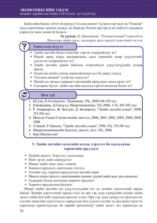 76
ЭКОНОМИКСИЙН ҮНДЭС
МАКРО ЭДИЙН ЗАСГИЙН ҮЗҮҮЛЭЛТ, АСУУДЛУУД
Байгалийн баялаг элбэгтэй орнууд "голланд өвчин" тусмагц төр засаг нь "бэхжиж"
хүнд сурталжиж, цөөхөн хүмүүс нь баяждаг боловч ард иргэд нь нийтдээ ядууралд
нэрвэгдэх жам төлөвтэй болжээ.
Эх үүсвэр: Ц. Даваадорж, "Голланд өвчинд" нэрвэгдсэн
Монголын эдийн засаг, ангижрах арга замууд, илтгэлийн хэсгээс
Эдийн засгийн бодит өсөлтийг хэрхэн тодорхойлдог вэ?ŽŽ
Манай орны хувьд амьжиргааны доод түвшнийг ямар үзүүлэлтийгŽŽ
үндэслэн тодорхойлдог вэ?
Эдийн засгийн хараат байдлыг илэрхийлдэг үзүүлэлтүүдийн талаарŽŽ
ярилц.
Хөдөө аж ахуйн сектор давамгайлахын сул ба давуу талуудŽŽ
"Голланд өвчний" тухай юу мэдэх вэ?ŽŽ
Манай улс яагаад гуравдагч ертөнцийн орнуудын тоонд ордог вэ?ŽŽ
Секторын бүтэц эдийн засгийн өсөлтөд хэрхэн нөлөөлж болох вэ?ŽŽ
Б.Сувд, Б.Алтанцэцэг, Экономикс, УБ., 2000,144-154 тал1.	
	Б.Баярдаваа, Д.Гансүлд, Макроэкономикс, УБ.,2006, 3-14, 265-282 тал2.	
	Р. Амаржаргал, Ж. Батхуяг, Д. Батжаргал, "Эдийн засгийн ухаан", 2000,3.	
213-216 тал
	Монгол Улсын Статистикийн эмхтгэл, 2000, 2001, 2002, 2003, 2004, 2005,4.	
2006
	А Бакей, Р. Оросоо, "Эдийн засгийн ухаан", 1998, УБ, 175-186 тал5.	
	Макроэкономиксийн бодлого, дасгал, тест, УБ., 20066.	
	http:/libertari.mn/7.	
3. Эдийн засгийн хөгжлийн ялгаа, хэрэглээ ба хадгаламж,
хөрөнгийн оруулалт
Хувийн орлого: Хэрэглээ, хадгаламж,ŽŽ
Нийт эрэлт, нийт нийлүүлэлтŽŽ
Макро эдийн засаг дахь тэнцвэрŽŽ
Хөрөнгө оруулалт, капиталын элэгдэлŽŽ
Зээлийн хүү, хөрөнгө оруулалтын ашгийн нормŽŽ
Монголулсынхэрэглээ,хадгаламжийн түвшин,түүнийэдийнзасагдахьнөлөөлөлŽŽ
Гадаадын болон дотоодын хөрөнгө оруулалтŽŽ
Хөрөнгө оруулалтын бодлогоŽŽ
Макро эдийн засгийн гол үзүүлэлтүүдийн нэг нь хувийн хэрэглээний зардал
байдаг. Хувийн хэрэглээний зардал гэдэг нь өрх гэр, хувь хүмүүсийн тухайн эдийн
засагт хийж буй нийт худалдан авалтыг хэлнэ. Өрх гэр, хувь хүмүүс нь орлогын нэг
хэсгийг өнөөгийн хэрэглээндээ зарцуулдаг бол үлдсэн хэсгийг нь ирээдүйд хэрэглэх
зорилгоор хуримтлуулдаг ба төрийн оролцоогүй эдийн засагт энэ хуримтлал нь
Хяналтын асуулт
Ном зүй
 