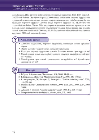 78
ЭКОНОМИКСИЙН ҮНДЭС
МАКРО ЭДИЙН ЗАСГИЙН ҮЗҮҮЛЭЛТ, АСУУДЛУУД
өсөх болсон. ДНБ-нд эзлэх нийт хөрөнгө оруулалтын эзлэх хувь 2000-2004 онд 26.5-
29.2%-тай байлаа. Эдгээрээс харахад 2000 оноос хойш нийт хөрөнгө оруулалтын
хурдацтай өсөлт нь гадаадын хөрөнгө оруулалтын өсөлтөөр тайлбарлагдах бөгөөд
гадаадын хөрөнгө оруулалт дотроо шууд хөрөнгө оруулалт нь 61.2-93.5%-ийг
эзэлж байсан байна. Харин 2004 онд хөрөнгө оруулалт нэрлэсэн дүнгээрээ өссөн
бөгөөд өмнөх жилүүдийн хөрөнгө оруулалтын үр ашиг болон гадаад зах зээлийн
таатай нөхцлөөс эдийн засаг 2004 онд 10.6% болж өссөнтэй холбоотойгоор хөрөнгө
оруулалт, ДНБ-ний харьцаа буурчээ.
Хэрэглээ, хадгаламж, хөрөнгө оруулалтад нөлөөлдөг хүчин зүйлсийгŽŽ
нэрлэ.
Эдийн засгийн тэнцвэр тогтох нөхцлийг тайлбарла.ŽŽ
Гадаадын хөрөнгө оруулалтыг дэмжих бодлогыг яагаад хэрэгжүүлдэг вэ?ŽŽ
Манай улсын хувьд аль салбарт хөрөнгө оруулалт хамгийн их хийгддэгŽŽ
вэ? Яагаад?
Манай улсын хэрэглээний түвшин яагаад өндөр байдаг вэ? Үүний сөрөгŽŽ
дагавар нь юу вэ?
Б.Сувд, Б.Алтанцэцэг, Экономикс, УБ., 2000, 84-98 тал1.	
	Б.Баярдаваа, ДГансүлд, Макроэкономикс, УБ., 2006, 149-172 тал2.	
Р. Амаржаргал, Ж. Батхуяг, Д. Батжаргал, "Эдийн засгийн ухаан", 2000,3.	
146-156 тал
	Монгол Улсын Статистикийн эмхтгэл, 2000, 2001, 2002, 2003, 2004, 20054.	
2006
	А Бакей, Р. Оросоо, "Эдийн засгийн ухаан", 1998, УБ, 165-174 тал5.	
	Макроэкономиксийн бодлого, дасгал, тест, УБ., 20066.	
Хяналтын асуулт
Ном зүй
 