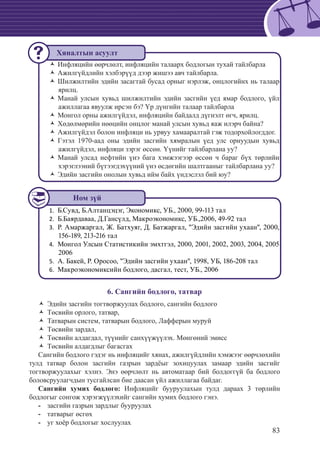 83
Инфляцийн өөрчлөлт, инфляцийн талаарх бодлогын тухай тайлбарлаŽŽ
Ажилгүйдлийн хэлбэрүүд дээр жишээ авч тайлбарла.ŽŽ
Шилжилтийн эдийн засагтай бусад орныг нэрлэж, онцлогийнх нь талаарŽŽ
ярилц.
Манай улсын хувьд шилжилтийн эдийн засгийн үед ямар бодлого, үйлŽŽ
ажиллагаа явуулж ирсэн бэ? Үр дүнгийн талаар тайлбарла
Монгол орны ажилгүйдэл, инфляцийн байдалд дүгнэлт өгч, ярилц.ŽŽ
Хөдөлмөрийн нөөцийн онцлог манай улсын хувьд яаж илэрч байна?ŽŽ
Ажилгүйдэл болон инфляци нь урвуу хамааралтай гэж тодорхойлогддог.ŽŽ
Гэтэл 1970-аад оны эдийн засгийн хямралын үед улс орнуудын хувьдŽŽ
ажилгүйдэл, инфляци зэрэг өссөн. Үүнийг тайлбарлана уу?
Манай улсад нефтийн үнэ бага хэмжээгээр өссөн ч бараг бүх төрлийнŽŽ
хэрэглээний бүтээгдэхүүний үнэ өсдөгийн шалтгааныг тайлбарлана уу?
Эдийн засгийн онолын хувьд ийм байх үндэслэл бий юу?ŽŽ
Б.Сувд, Б.Алтанцэцэг, Экономикс, УБ., 2000, 99-113 тал1.	
	Б.Баярдаваа, Д.Гансүлд, Макроэкономикс, УБ.,2006, 49-92 тал2.	
	Р. Амаржаргал, Ж. Батхуяг, Д. Батжаргал, "Эдийн засгийн ухаан", 2000,3.	
156-189, 213-216 тал
	Монгол Улсын Статистикийн эмхтгэл, 2000, 2001, 2002, 2003, 2004, 20054.	
2006
	А. Бакей, Р. Оросоо, "Эдийн засгийн ухаан", 1998, УБ, 186-208 тал5.	
	Макроэкономиксийн бодлого, дасгал, тест, УБ., 20066.	
6. Сангийн бодлого, татвар
Эдийн засгийн тогтворжуулах бодлого, сангийн бодлогоŽŽ
Төсвийн орлого, татвар,ŽŽ
Татварын систем, татварын бодлого, Лафферын муруйŽŽ
Төсвийн зардал,ŽŽ
Төсвийн алдагдал, түүнийг санхүүжүүлэх. Мөнгөний эмиссŽŽ
Төсвийн алдагдлыг багасгахŽŽ
Сангийн бодлого гэдэг нь инфляцийг хянах, ажилгүйдлийн хэмжээг өөрчлөхийн
тулд татвар болон засгийн газрын зардëыг зохицуулах замаар эдийн засгийг
тогтворжуулахыг хэлнэ. Энэ өөрчлөлт нь автоматаар бий болдоггүй ба бодлого
боловсруулагчдын тусгайлсан бие даасан үйл ажиллагаа байдаг.
Сангийн хумих бодлого: Инфляцийг бууруулахын тулд дараах 3 төрлийн
бодлогыг сонгож хэрэгжүүлэхийг сангийн хумих бодлого гэнэ.
	засгийн газрын зардлыг бууруулах--
	татварыг өсгөх--
	уг хоёр бодлогыг хослуулах--
Хяналтын асуулт
Ном зүй
 