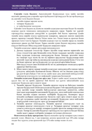 84
ЭКОНОМИКСИЙН ҮНДЭС
МАКРО ЭДИЙН ЗАСГИЙН ҮЗҮҮЛЭЛТ, АСУУДЛУУД
Сангийн тэлэх бодлого: Ажилгүйдлийг бууруулахын тулд эдийн засгийн
өсөлтийг урамшуулан дээрхийн эсрэгээр бодлого хэрэгжүүлдэг ба эдгээр бодлогууд
нь сангийн тэлэх бодлого болдог.
засгийн газрын зардлыг өсгөх--
татварыг бууруулах--
уг хоёр бодлогыг хослуулах--
Сангийн тэлэх бодлого нь ихэвчлэн төсвийн алдагдлын шалтгаан болдог ба төсвийн
алдагдал үүссэн тохиолдолд санхүүжүүлэх шаардлага гардаг. Төрийн чиг үүргийг
хэрэгжүүлэхэд шаардагдах санхүүгийн эх үүсвэрийг бий болгох зорилгоор тухайн
төсвийн жилд өөрийн мэдэлд хуримтуулан хуваарилж, зарцуулах мөнгөн хөрөнгийн
орлого, зарлагын тэнцдийг Монгол Улсын төсөв гэнэ. Улсын төсөв нь орлогын болон
зарлагын гэсэн 2 хэсгээс бүрддэг. Төсвийн алдагдал гэдэг нь төсвийн зардал нь төсвийн
орлогоосоо давсан үед бий болдог. Харин сангийн хумих бодлого явуулахад төсвийн
илүүдэл бий болдог. Иймд илүүдлийг бууруулах шаардлага гардаг.
Төсвийн алдагдлыг дараах аргуудаар санхүүжүүлдэг.
Дотоод гадаадын зээллэгээр: Хэрвээ засгийн газар мөнгөн хөрөнгийн зах1.	
зээлд зээлдэгчээр орж бизнесийн нэгж болон гадаадын засгийн газруудад
бонд худалдан алдагдлаа санхүүжүүлж болно. Бондын эрэлтийн өсөлт
нь тэнцвэрт хүүг өсгөх ба энэ нь хөрөнгө оруулалтыг бууруулснаар нийт
эрэлтийг зүүн гар тийш нь шилжүүлж алдагдал санхүүжиж болно. Гэтэл энэ
нь бодит орлогыг эргээд бууруулах тул үр дүнгүй арга байж болно.
	 Мөн шууд зээллэг авах боломжтой ба энэ нь даамжирсан тохиолдолд өрийн
дарамтыг бий болгоно.
Шинэ мөнгө гаргах замаар төсвийн алдагдлыг санхүүжүүлбэл шахан гаргах2.	
үзэгдлээс зайлсхийх боломжтой болно. Иймээс энэ нь онолын хувьд илүү
үр дүнтэй арга байдаг. Гэвч энэ нь эдийн засаг дахь мөнгөний нийлүүлэлтийг
хийсвэрээр нэмэгдүүлэх тул инфляцийг хөөрөгдөж болзошгүй.
Төсвийн алдагдлыг бууруулах арга зам: Хэрвээ эдийн засагт алдагдал байнга
үүсдэг бол энэ нь өрийн дарамтыг бий болгох тул үүнээс зайлсхийхийн тулд
алдагдлыг бууруулах арга хэмжээг авдаг.
	Төсвийн зардлыг бууруулах: Төсвийн орлогоо хэвээр нь байлгаад төсвийн1.	
зардлыгбууруулсантохиолдолдалдагдалбуурдаг.Гэвчзарддаабууруулахын
тулд засгийн газар төсвийн байгууллагын ажилчдыг цомхотгох, албан
хаагчдын хөдөлмөрийн хангамжийг бууруулах, эсвэл нийгмийн хамгааллын
болон засгийн газрын шилжих төлбөрийг бууруулах, боловсрол эрүүл
мэндийн салбарын санжүүжилтыг багасгах зэрэг арга хэмжээ авдаг нь нэг
бол урт хугацааны эдийн засгийн үр өгөөжийг бууруулах эсвэл нийгмийн
эсэргүүцлийг нэмэгдүүлэх зэрэг үр дагавартай байдаг.
	Төсвийн орлогыг нэмэгдүүлэх: Төсвийн орлогыг нэмэгдүүлнэ гэдэг нь2.	
татварын орлогыг нэмэгдүүлнэ гэсэн үг. Татварын орлогыг татварыг хувь
хэмжээг нэмэгдүүлэх замаар, татварын суурийг өргөтгөх замаар нэмэгдүүлж
болдог. Татвар нь сангийн боддогыг хэрэгжүүлэх гол хэрэгсэл болдог бөгөөд
эдийн засагт дараах хэлбэрийн татварын тогтолцоо үйлчилдэг.
Өсөн нэмэгдэх буюу прогрессив: Орлого өсөхийн хэрээр татварын хувь хэмжээ
өсөхийг хэлнэ. Жишээ нь, 1 сая төгрөгөөс дотогш орлоготой хүн 10%-ийн татвар
төлдөг бол түүнээс дээш орлоготой хүн 15%-ийн татвар төлнө гэх мэт.
 